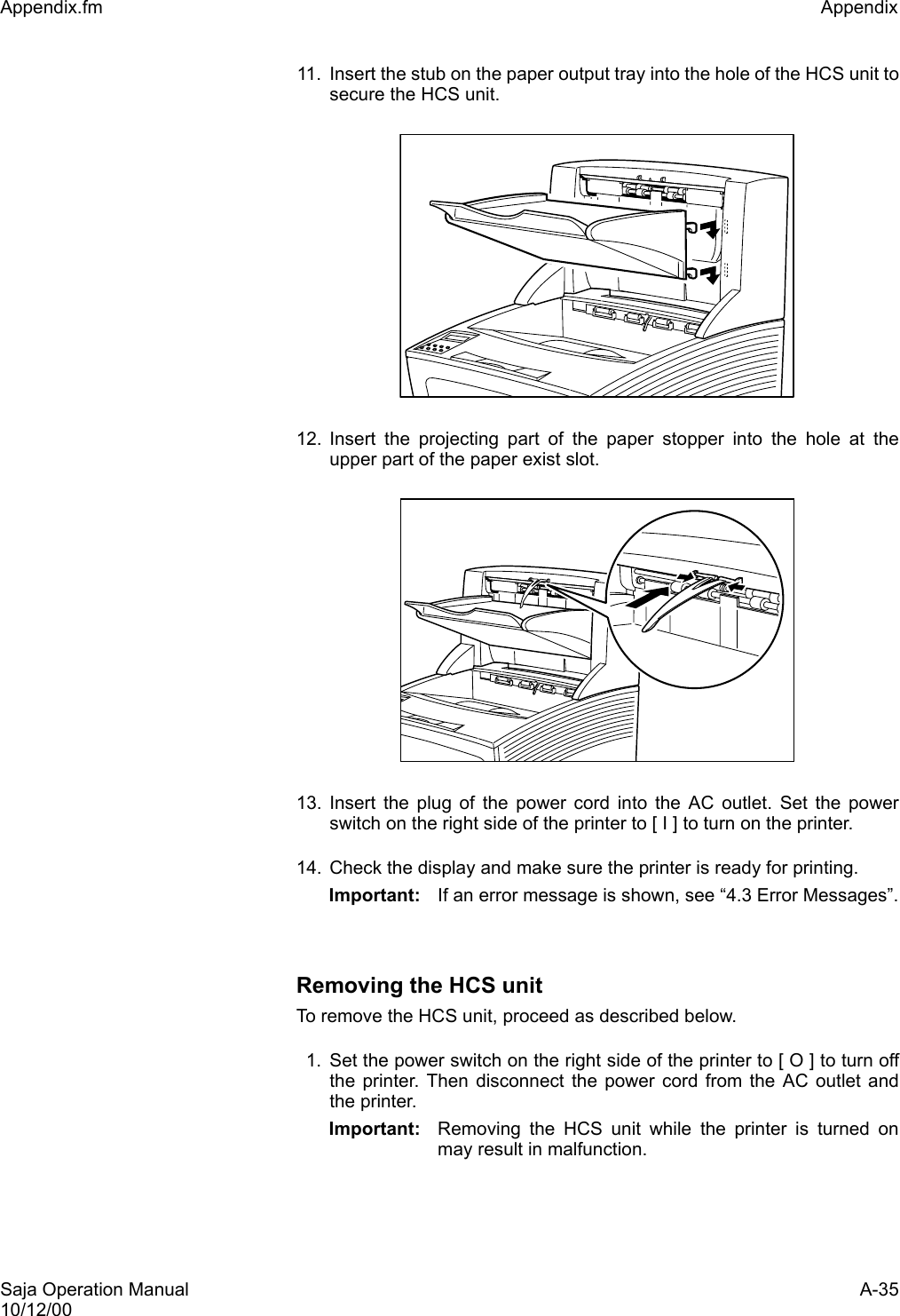 Saja Operation Manual A-3510/12/00Appendix.fm Appendix 11. Insert the stub on the paper output tray into the hole of the HCS unit tosecure the HCS unit.12. Insert the projecting part of the paper stopper into the hole at theupper part of the paper exist slot.13. Insert the plug of the power cord into the AC outlet. Set the powerswitch on the right side of the printer to [ I ] to turn on the printer.14. Check the display and make sure the printer is ready for printing.Important: If an error message is shown, see “4.3 Error Messages”.Removing the HCS unitTo remove the HCS unit, proceed as described below. 1. Set the power switch on the right side of the printer to [ O ] to turn offthe printer. Then disconnect the power cord from the AC outlet andthe printer. Important: Removing the HCS unit while the printer is turned onmay result in malfunction.
