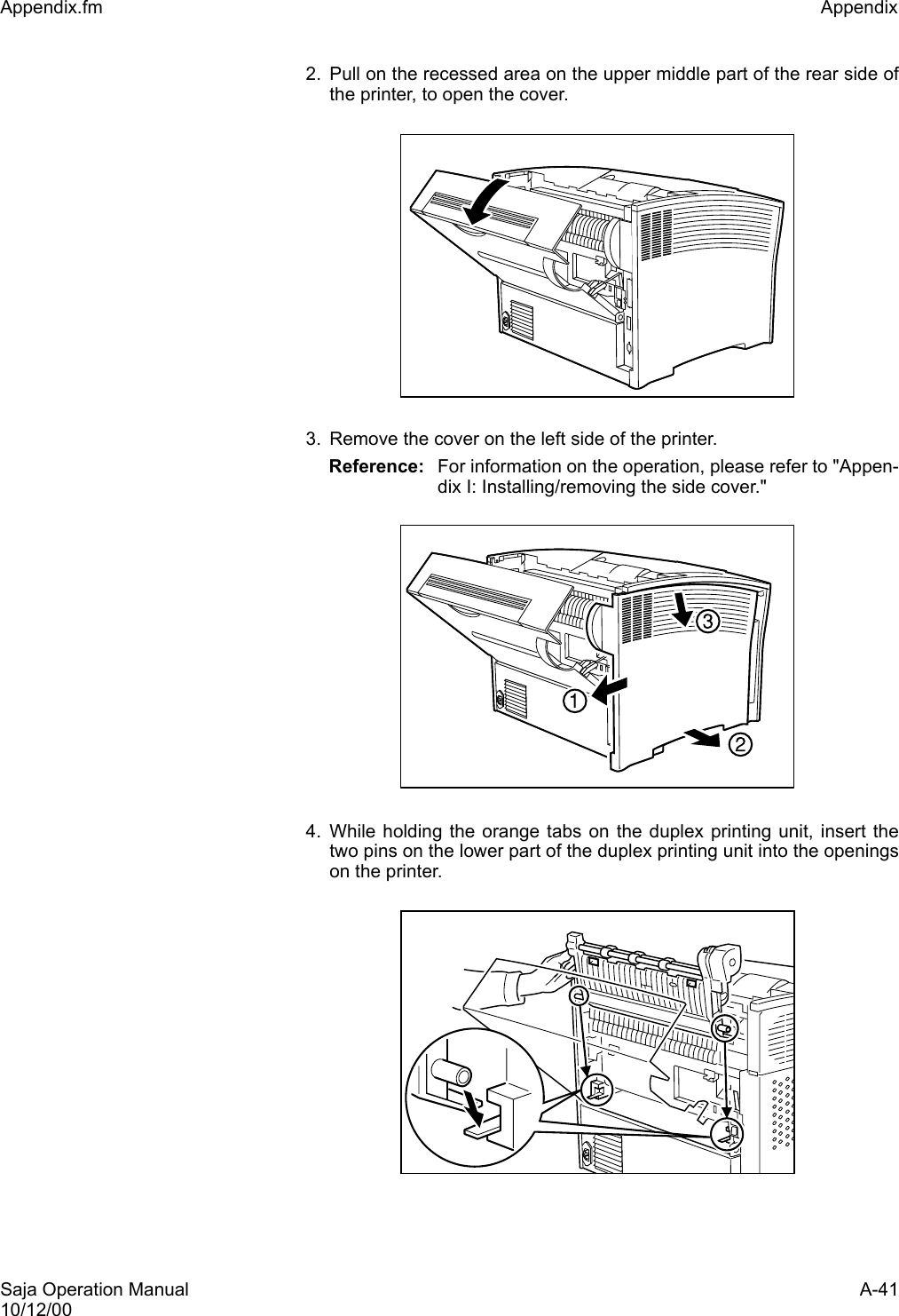 Saja Operation Manual A-4110/12/00Appendix.fm Appendix 2. Pull on the recessed area on the upper middle part of the rear side ofthe printer, to open the cover. 3. Remove the cover on the left side of the printer.Reference: For information on the operation, please refer to &quot;Appen-dix I: Installing/removing the side cover.&quot;4. While holding the orange tabs on the duplex printing unit, insert thetwo pins on the lower part of the duplex printing unit into the openingson the printer.