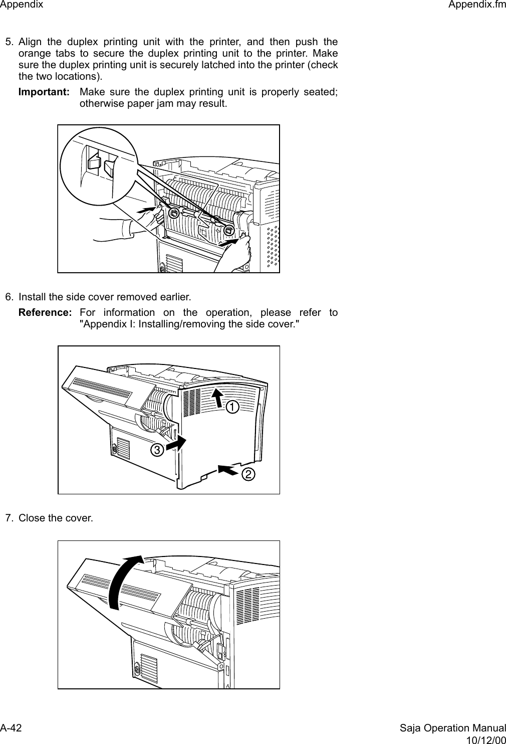 A-42 Saja Operation Manual10/12/00Appendix  Appendix.fm5. Align the duplex printing unit with the printer, and then push theorange tabs to secure the duplex printing unit to the printer. Makesure the duplex printing unit is securely latched into the printer (checkthe two locations).Important: Make sure the duplex printing unit is properly seated;otherwise paper jam may result.6. Install the side cover removed earlier.Reference: For information on the operation, please refer to&quot;Appendix I: Installing/removing the side cover.&quot;7. Close the cover.