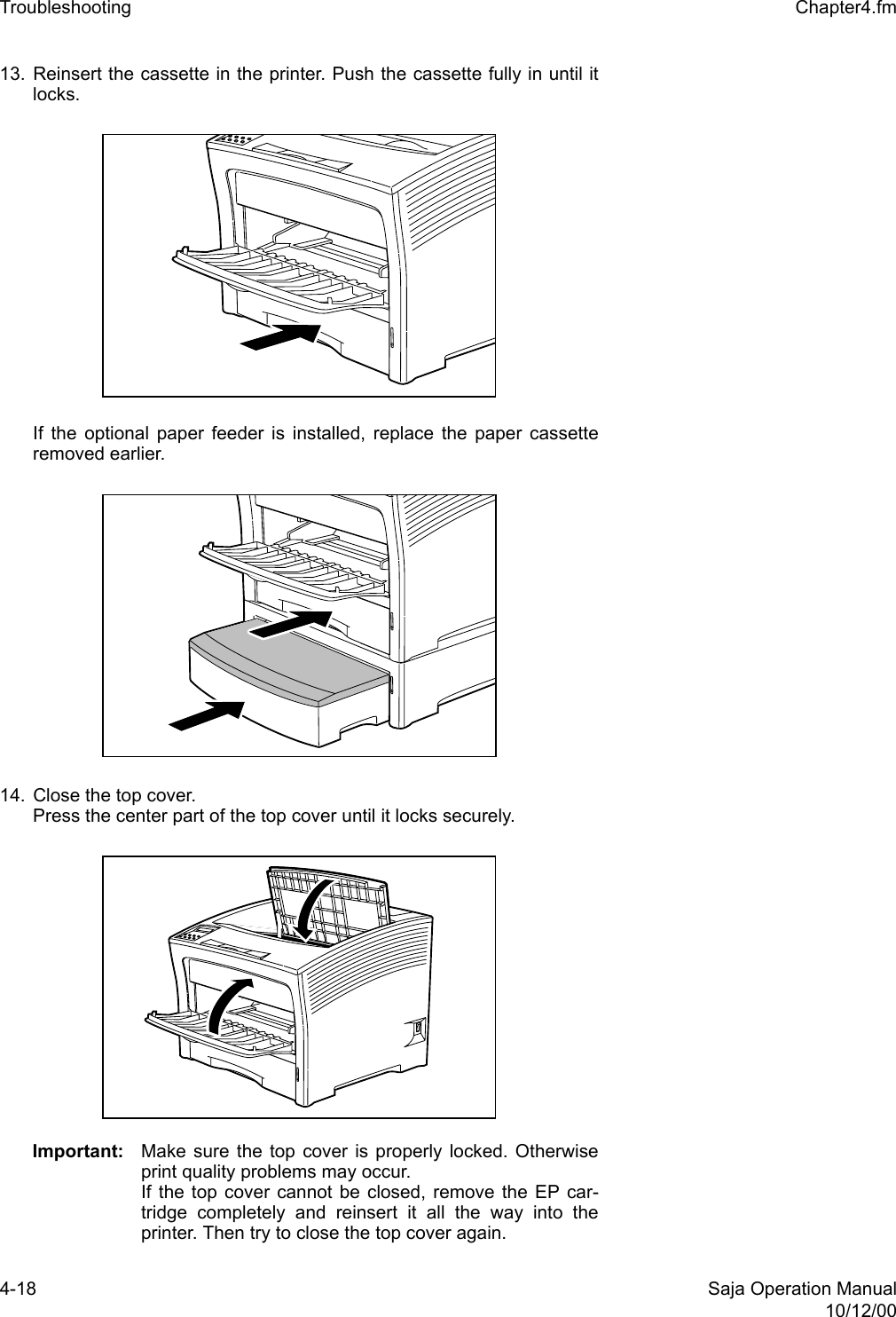 4-18 Saja Operation Manual10/12/00Troubleshooting  Chapter4.fm13. Reinsert the cassette in the printer. Push the cassette fully in until itlocks. If the optional paper feeder is installed, replace the paper cassetteremoved earlier. 14. Close the top cover.Press the center part of the top cover until it locks securely.Important: Make sure the top cover is properly locked. Otherwiseprint quality problems may occur. If the top cover cannot be closed, remove the EP car-tridge completely and reinsert it all the way into theprinter. Then try to close the top cover again.