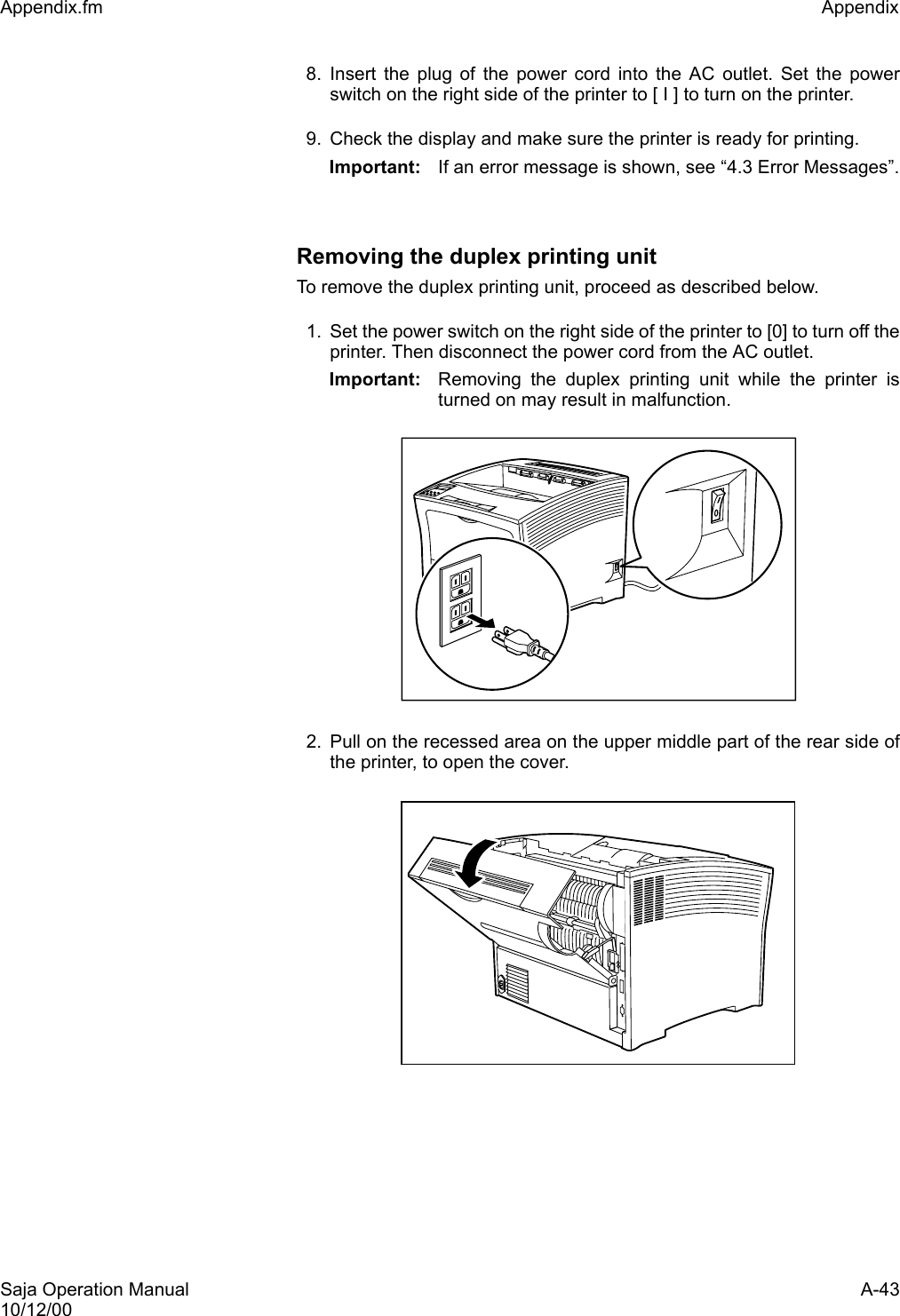 Saja Operation Manual A-4310/12/00Appendix.fm Appendix 8. Insert the plug of the power cord into the AC outlet. Set the powerswitch on the right side of the printer to [ I ] to turn on the printer.9. Check the display and make sure the printer is ready for printing.Important: If an error message is shown, see “4.3 Error Messages”.Removing the duplex printing unitTo remove the duplex printing unit, proceed as described below. 1. Set the power switch on the right side of the printer to [0] to turn off theprinter. Then disconnect the power cord from the AC outlet. Important: Removing the duplex printing unit while the printer isturned on may result in malfunction.2. Pull on the recessed area on the upper middle part of the rear side ofthe printer, to open the cover. 