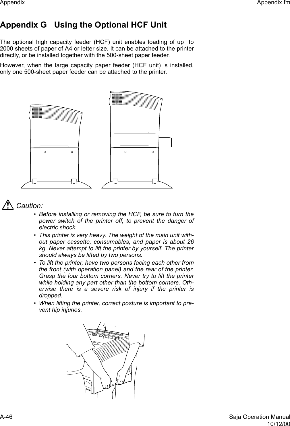 A-46 Saja Operation Manual10/12/00Appendix  Appendix.fmAppendix G Using the Optional HCF Unit The optional high capacity feeder (HCF) unit enables loading of up  to2000 sheets of paper of A4 or letter size. It can be attached to the printerdirectly, or be installed together with the 500-sheet paper feeder. However, when the large capacity paper feeder (HCF unit) is installed,only one 500-sheet paper feeder can be attached to the printer.Caution: • Before installing or removing the HCF, be sure to turn thepower switch of the printer off, to prevent the danger ofelectric shock. • This printer is very heavy. The weight of the main unit with-out paper cassette, consumables, and paper is about 26kg. Never attempt to lift the printer by yourself. The printershould always be lifted by two persons. • To lift the printer, have two persons facing each other fromthe front (with operation panel) and the rear of the printer.Grasp the four bottom corners. Never try to lift the printerwhile holding any part other than the bottom corners. Oth-erwise there is a severe risk of injury if the printer isdropped. • When lifting the printer, correct posture is important to pre-vent hip injuries. 