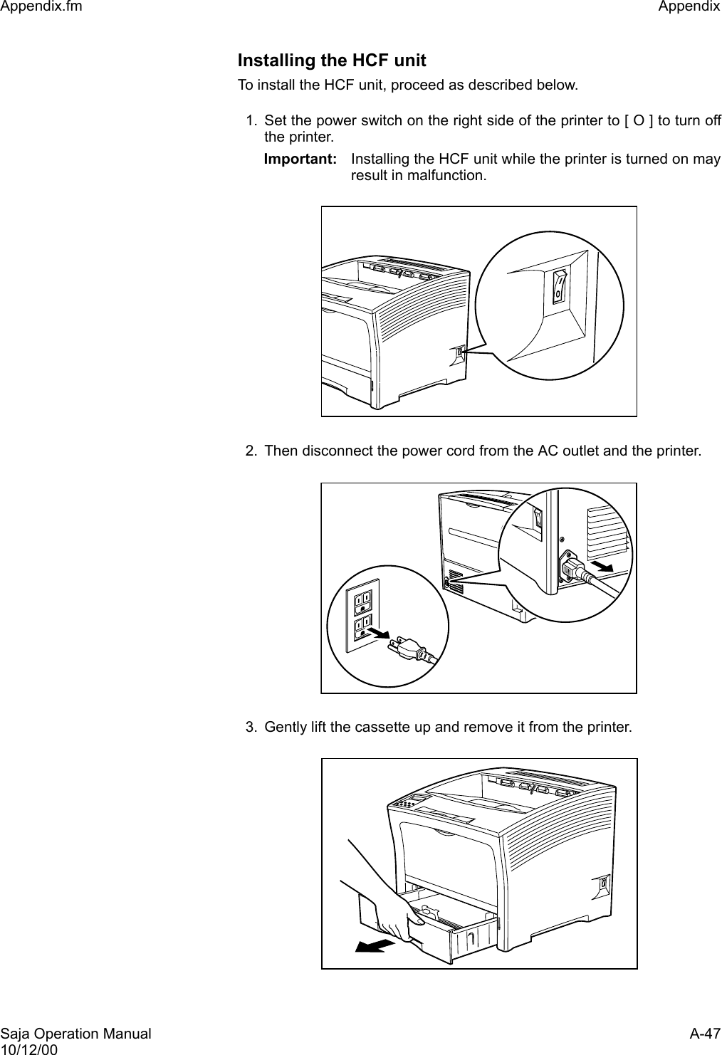 Saja Operation Manual A-4710/12/00Appendix.fm Appendix Installing the HCF unitTo install the HCF unit, proceed as described below. 1. Set the power switch on the right side of the printer to [ O ] to turn offthe printer. Important: Installing the HCF unit while the printer is turned on mayresult in malfunction. 2. Then disconnect the power cord from the AC outlet and the printer.3. Gently lift the cassette up and remove it from the printer.