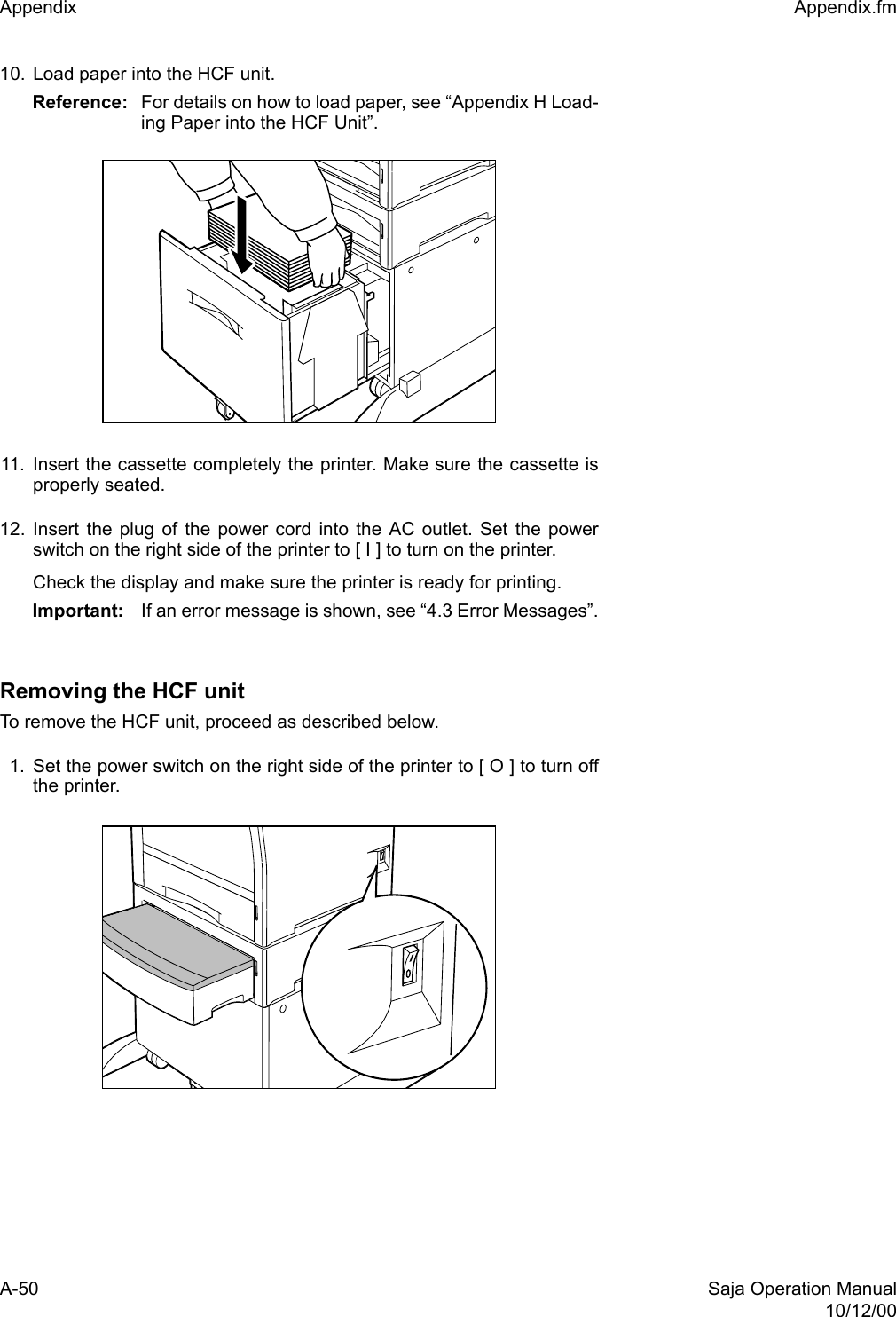 A-50 Saja Operation Manual10/12/00Appendix  Appendix.fm10. Load paper into the HCF unit. Reference:  For details on how to load paper, see “Appendix H Load-ing Paper into the HCF Unit”. 11. Insert the cassette completely the printer. Make sure the cassette isproperly seated.12. Insert the plug of the power cord into the AC outlet. Set the powerswitch on the right side of the printer to [ I ] to turn on the printer.Check the display and make sure the printer is ready for printing.Important: If an error message is shown, see “4.3 Error Messages”.Removing the HCF unitTo remove the HCF unit, proceed as described below. 1. Set the power switch on the right side of the printer to [ O ] to turn offthe printer.