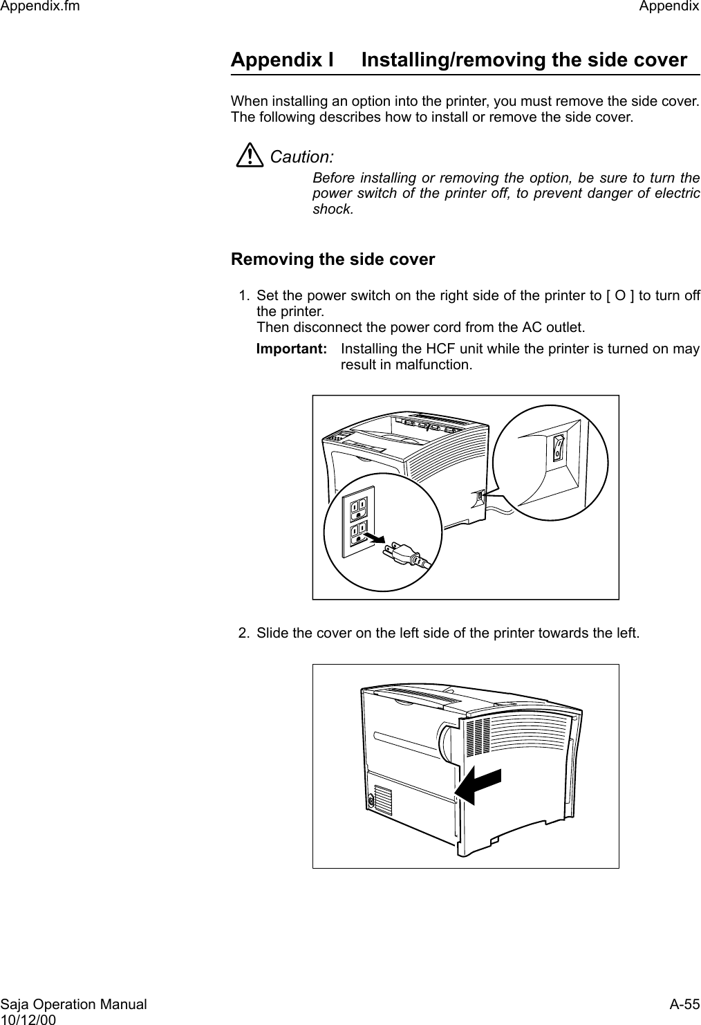 Saja Operation Manual A-5510/12/00Appendix.fm Appendix Appendix I Installing/removing the side coverWhen installing an option into the printer, you must remove the side cover.The following describes how to install or remove the side cover.Caution: Before installing or removing the option, be sure to turn thepower switch of the printer off, to prevent danger of electricshock.Removing the side cover1. Set the power switch on the right side of the printer to [ O ] to turn offthe printer. Then disconnect the power cord from the AC outlet.Important: Installing the HCF unit while the printer is turned on mayresult in malfunction. 2. Slide the cover on the left side of the printer towards the left.