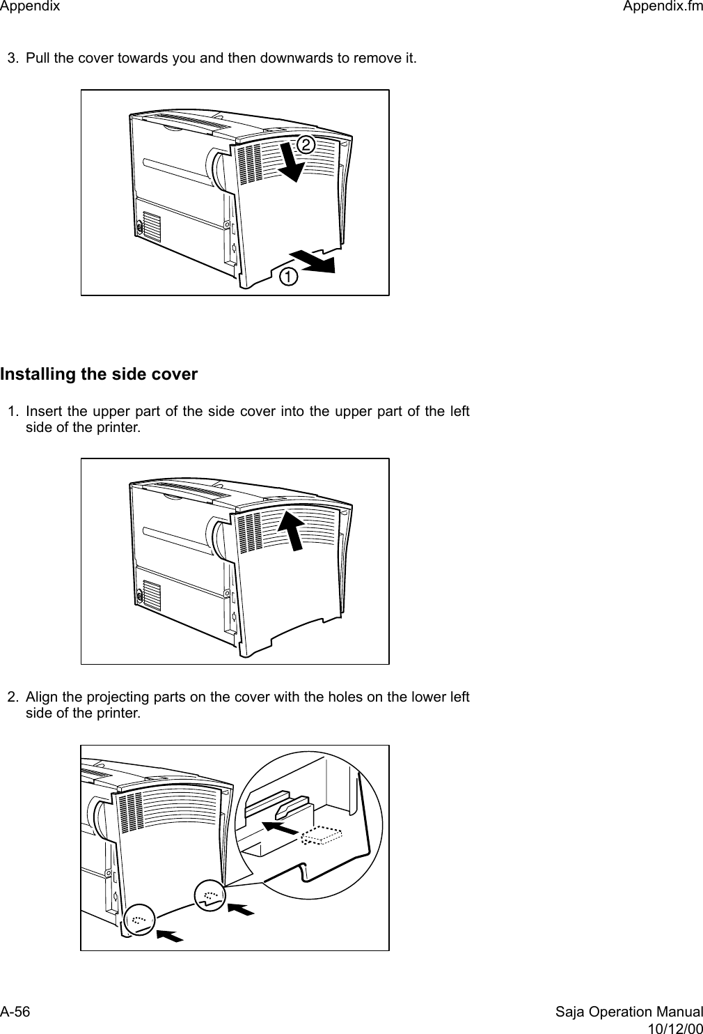 A-56 Saja Operation Manual10/12/00Appendix  Appendix.fm3. Pull the cover towards you and then downwards to remove it.Installing the side cover1. Insert the upper part of the side cover into the upper part of the leftside of the printer.2. Align the projecting parts on the cover with the holes on the lower leftside of the printer.