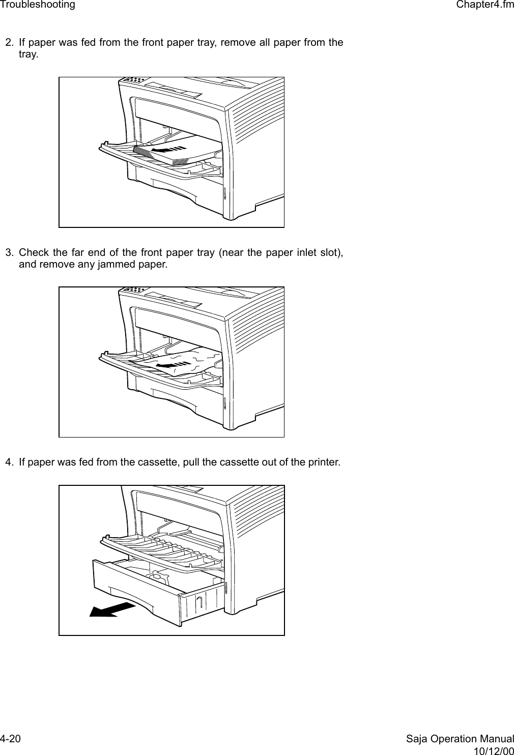 4-20 Saja Operation Manual10/12/00Troubleshooting  Chapter4.fm2. If paper was fed from the front paper tray, remove all paper from thetray. 3. Check the far end of the front paper tray (near the paper inlet slot),and remove any jammed paper. 4. If paper was fed from the cassette, pull the cassette out of the printer. 