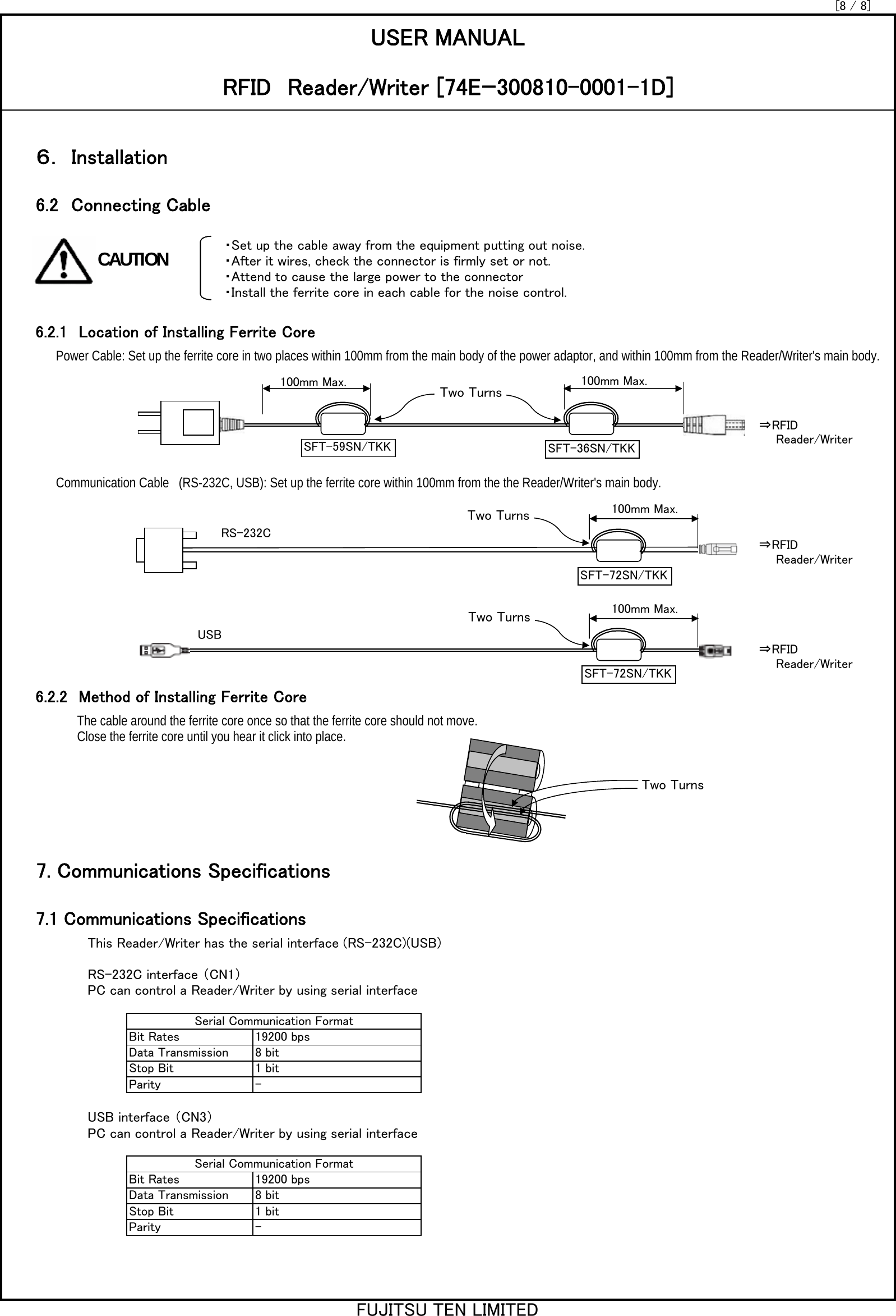 ・Set up the cable away from the equipment putting out noise.・After it wires, check the connector is firmly set or not.・Attend to cause the large power to the connector・Install the ferrite core in each cable for the noise control. Power Cable: Set up the ferrite core in two places within 100mm from the main body of the power adaptor, and within 100mm from the Reader/Writer&apos;s main body.Communication Cable　(RS-232C, USB): Set up the ferrite core within 100mm from the the Reader/Writer&apos;s main body.The cable around the ferrite core once so that the ferrite core should not move. Close the ferrite core until you hear it click into place. This Reader/Writer has the serial interface (RS-232C)(USB)RS-232C interface （CN1）PC can control a Reader/Writer by using serial interfaceUSB interface （CN3）PC can control a Reader/Writer by using serial interface[8 / 8]6.2.1　Location of Installing Ferrite Core6.2.2　Method of Installing Ferrite Core7.1 Communications Specifications6.2　Connecting CableUSER MANUALRFID　Reader/Writer [74Eｰ300810-0001-1D]６． Installation7. Communications SpecificationsSerial Communication FormatBit RatesData TransmissionStop BitParity19200 bps8 bit1 bit-Serial Communication FormatBit RatesData TransmissionStop BitParity19200 bps8 bit1 bit-100mm Max. 100mm Max.⇒RFID　　Reader/Writer100mm Max.⇒RFID　　Reader/Writer100mm Max.⇒RFID　　Reader/WriterRS-232CUSBCAUTIONFUJITSU TEN LIMITEDSFT-72SN/TKKSFT-36SN/TKKSFT-59SN/TKKSFT-72SN/TKKTwo TurnsTwo TurnsTwo TurnsTwo Turns