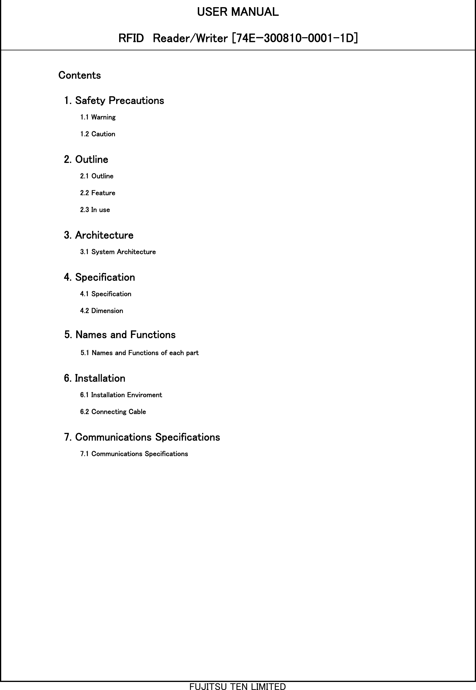 USER MANUALRFID　Reader/Writer [74Eｰ300810-0001-1D]Contents1. Safety Precautions2. Outline3. Architecture4. Specification5. Names and Functions6. Installation7. Communications Specifications1.1 Warning2.1 Outline2.2 Feature2.3 In use3.1 System Architecture4.1 Specification4.2 Dimension5.1 Names and Functions of each part6.1 Installation Enviroment6.2 Connecting Cable7.1 Communications Specifications1.2 CautionFUJITSU TEN LIMITED