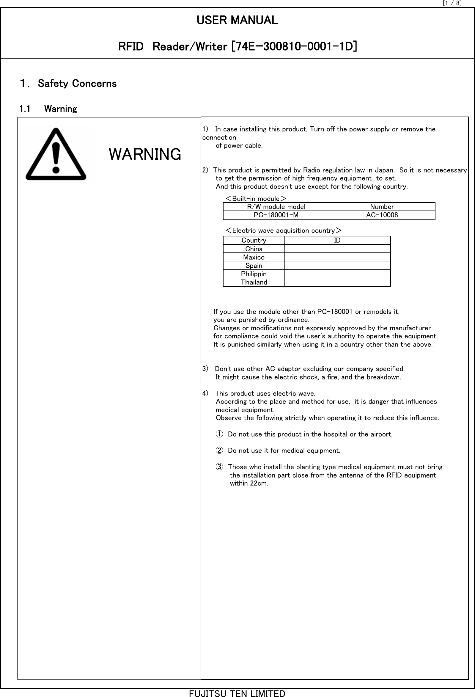 [1 / 8]1.1　　WarningUSER MANUALRFID　Reader/Writer [74Eｰ300810-0001-1D]1) 　In case installing this product, Turn off the power supply or remove theconnection      of power cable.2)　This product is permitted by Radio regulation law in Japan.  So it is not necessary      to get the permission of high frequency equipment  to set.      And this product doesn&apos;t use except for the following country.     If you use the module other than PC-180001 or remodels it,     you are punished by ordinance.     Changes or modifications not expressly approved by the manufacturer     for compliance could void the user&apos;s authority to operate the equipment.     It is punished similarly when using it in a country other than the above.3)   Don&apos;t use other AC adaptor excluding our company specified.      It might cause the electric shock, a fire, and the breakdown.4)   This product uses electric wave.      According to the place and method for use,  it is danger that influences      medical equipment.      Observe the following strictly when operating it to reduce this influence.      ①　Do not use this product in the hospital or the airport.      ②　Do not use it for medical equipment.      ③　Those who install the planting type medical equipment must not bring 　　       the installation part close from the antenna of the RFID equipment　　        within 22cm.＜Built-in module＞R/W module model NumberPC-180001-M AC-10008＜Electric wave acquisition country＞Country IDChinaMaxicoSpainPhilippinTｈailand１． Safety ConcernsWARNINGFUJITSU TEN LIMITED