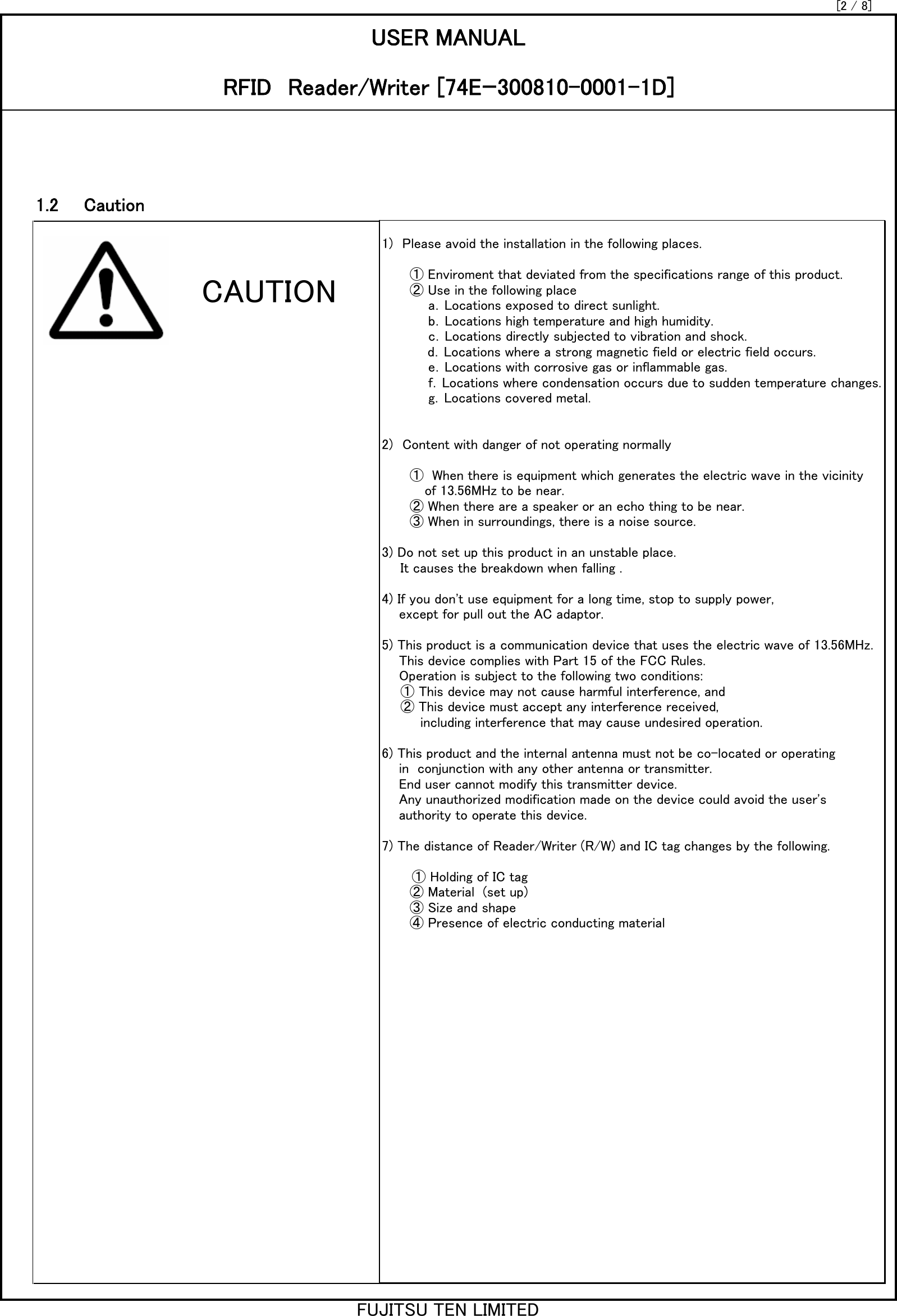 [2 / 8]1.2　　CautionUSER MANUALRFID　Reader/Writer [74Eｰ300810-0001-1D]1)　Please avoid the installation in the following places.　　　① Enviroment that deviated from the specifications range of this product.　　　② Use in the following place　　　　　a．Locations exposed to direct sunlight.　　　　　b．Locations high temperature and high humidity.　　　　　c．Locations directly subjected to vibration and shock. 　　　　 d．Locations where a strong magnetic field or electric field occurs.　　　　　e．Locations with corrosive gas or inflammable gas.　　　　　f．Locations where condensation occurs due to sudden temperature changes.　　　　　g．Locations covered metal.2)　Content with danger of not operating normally　　　①  When there is equipment which generates the electric wave in the vicinity          of 13.56MHz to be near.　　　② When there are a speaker or an echo thing to be near.　　　③ When in surroundings, there is a noise source.3) Do not set up this product in an unstable place.　　It causes the breakdown when falling .4) If you don&apos;t use equipment for a long time, stop to supply power,    except for pull out the AC adaptor.5) This product is a communication device that uses the electric wave of 13.56MHz.    This device complies with Part 15 of the FCC Rules.    Operation is subject to the following two conditions:　　① This device may not cause harmful interference, and　　② This device must accept any interference received,         including interference that may cause undesired operation.6) This product and the internal antenna must not be co-located or operating    in  conjunction with any other antenna or transmitter.    End user cannot modify this transmitter device.    Any unauthorized modification made on the device could avoid the user&apos;s    authority to operate this device.7) The distance of Reader/Writer (R/W) and IC tag changes by the following.　       ① Holding of IC tag　　　② Material  (set up)　　　③ Size and shape　　　④ Presence of electric conducting materialCAUTIONFUJITSU TEN LIMITED