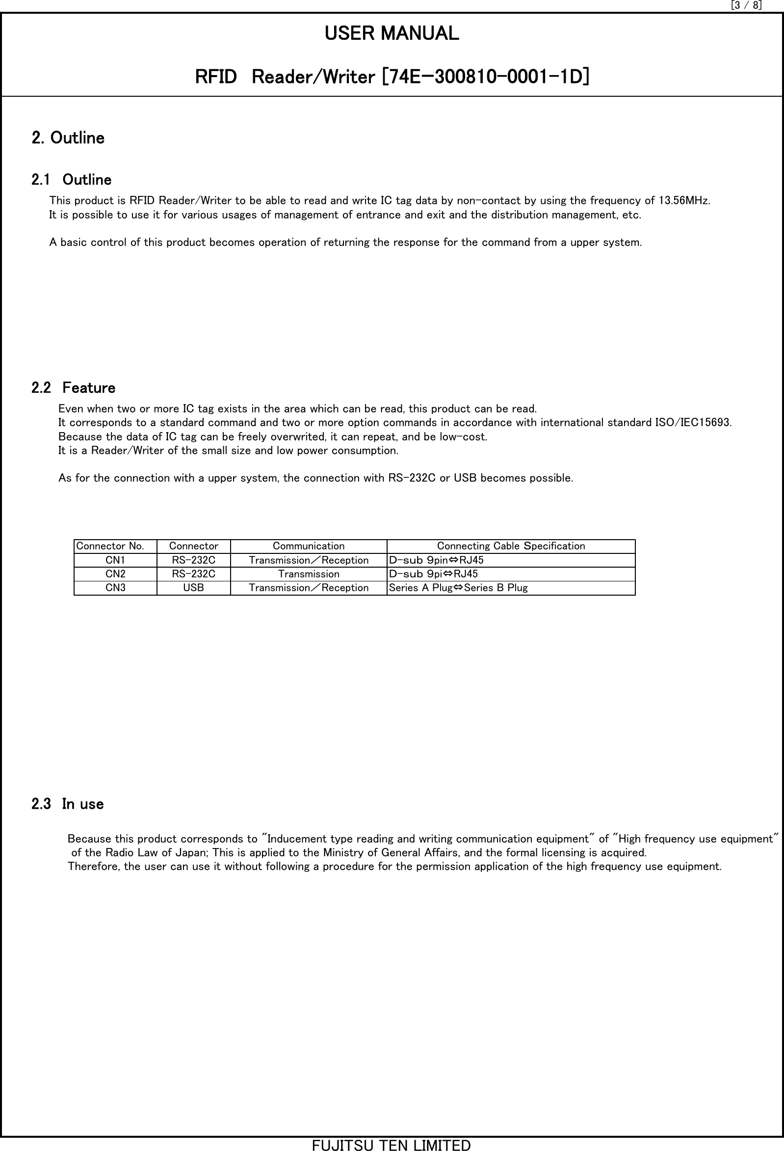 This product is RFID Reader/Writer to be able to read and write IC tag data by non-contact by using the frequency of 13.56MHz. It is possible to use it for various usages of management of entrance and exit and the distribution management, etc.A basic control of this product becomes operation of returning the response for the command from a upper system. Even when two or more IC tag exists in the area which can be read, this product can be read. It corresponds to a standard command and two or more option commands in accordance with international standard ISO/IEC15693. Because the data of IC tag can be freely overwrited, it can repeat, and be low-cost. It is a Reader/Writer of the small size and low power consumption. As for the connection with a upper system, the connection with RS-232C or USB becomes possible. Because this product corresponds to &quot;Inducement type reading and writing communication equipment&quot; of &quot;High frequency use equipment&quot; of the Radio Law of Japan; This is applied to the Ministry of General Affairs, and the formal licensing is acquired. Therefore, the user can use it without following a procedure for the permission application of the high frequency use equipment. 2.3　In use2.1　Outline[3 / 8]2.2　FeatureUSER MANUALRFID　Reader/Writer [74Eｰ300810-0001-1D]2. OutlineRS-232CRS-232CCN3CN1CN2USBＤ-ｓｕｂ ９pin⇔RJ45Ｄ-ｓｕｂ ９pi⇔RJ45Series A Plug⇔Series B PlugConnector Connecting Cable ＳpecificationConnector No.Transmission／ReceptionTransmissionTransmission／ReceptionCommunicationFUJITSU TEN LIMITED