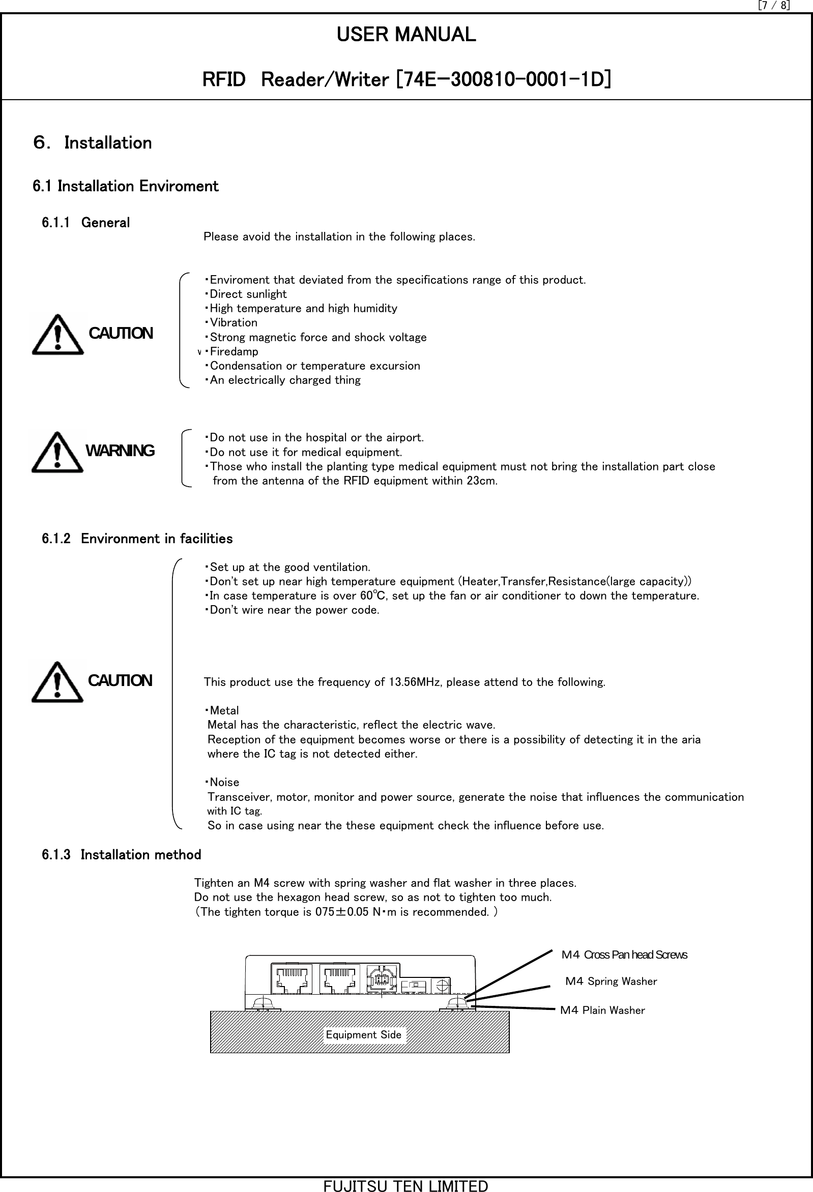 6.1.1　GeneralPlease avoid the installation in the following places.・Enviroment that deviated from the specifications range of this product.・Direct sunlight・High temperature and high humidity・Vibration・Strong magnetic force and shock voltage w・Firedamp・Condensation or temperature excursion・An electrically charged thing・Do not use in the hospital or the airport.・Do not use it for medical equipment. ・Those who install the planting type medical equipment must not bring the installation part close from the antenna of the RFID equipment within 23cm.6.1.2　Environment in facilities・Set up at the good ventilation.・Don&apos;t set up near high temperature equipment (Heater,Transfer,Resistance(large capacity))・In case temperature is over 60℃, set up the fan or air conditioner to down the temperature.・Don&apos;t wire near the power code.This product use the frequency of 13.56MHz, please attend to the following. ・Metal Metal has the characteristic, reflect the electric wave. Reception of the equipment becomes worse or there is a possibility of detecting it in the aria where the IC tag is not detected either.・Noise Transceiver, motor, monitor and power source, generate the noise that influences the communication  with IC tag.  So in case using near the these equipment check the influence before use. 6.1.3　Installation methodTighten an M4 screw with spring washer and flat washer in three places.Do not use the hexagon head screw, so as not to tighten too much.（The tighten torque is 075±0.05 N・m is recommended. ）[7 / 8]6.1 Installation EnviromentUSER MANUALRFID　Reader/Writer [74Eｰ300810-0001-1D]６． InstallationEquipment SideＭ４ Cross Pan head ScrewsＭ４ Spring WasherＭ４ Plain WasherCAUTIONCAUTIONWARNINGFUJITSU TEN LIMITED