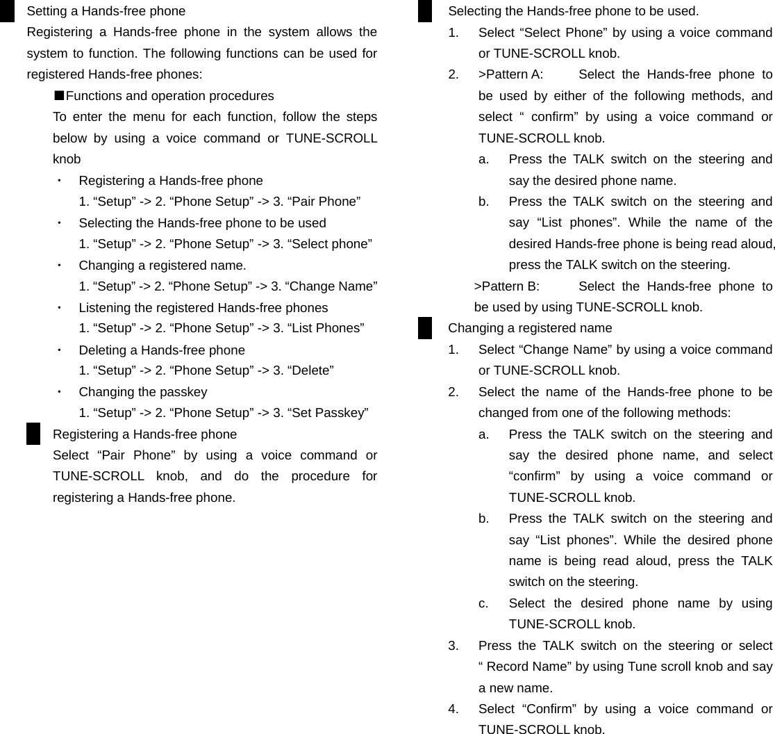 Setting a Hands-free phone Registering a Hands-free phone in the system allows the system to function. The following functions can be used for registered Hands-free phones: ■Functions and operation procedures To enter the menu for each function, follow the steps below by using a voice command or TUNE-SCROLL knob ・  Registering a Hands-free phone 1. &ldquo;Setup&rdquo; -> 2. &ldquo;Phone Setup&rdquo; -> 3. &ldquo;Pair Phone&rdquo; ・  Selecting the Hands-free phone to be used 1. &ldquo;Setup&rdquo; -> 2. &ldquo;Phone Setup&rdquo; -> 3. &ldquo;Select phone&rdquo; ・  Changing a registered name. 1. &ldquo;Setup&rdquo; -> 2. &ldquo;Phone Setup&rdquo; -> 3. &ldquo;Change Name&rdquo; ・  Listening the registered Hands-free phones 1. &ldquo;Setup&rdquo; -> 2. &ldquo;Phone Setup&rdquo; -> 3. &ldquo;List Phones&rdquo; ・  Deleting a Hands-free phone 1. &ldquo;Setup&rdquo; -> 2. &ldquo;Phone Setup&rdquo; -> 3. &ldquo;Delete&rdquo; ・  Changing the passkey 1. &ldquo;Setup&rdquo; -> 2. &ldquo;Phone Setup&rdquo; -> 3. &ldquo;Set Passkey&rdquo; Registering a Hands-free phone Select &ldquo;Pair Phone&rdquo; by using a voice command or TUNE-SCROLL knob, and do the procedure for registering a Hands-free phone.                      Selecting the Hands-free phone to be used. 1.  Select &ldquo;Select Phone&rdquo; by using a voice command or TUNE-SCROLL knob. 2.  >Pattern A:  Select the Hands-free phone to be used by either of the following methods, and select &ldquo; confirm&rdquo; by using a voice command or TUNE-SCROLL knob. a.  Press the TALK switch on the steering and say the desired phone name. b.  Press the TALK switch on the steering and say &ldquo;List phones&rdquo;. While the name of the desired Hands-free phone is being read aloud, press the TALK switch on the steering. >Pattern B:  Select the Hands-free phone to be used by using TUNE-SCROLL knob. Changing a registered name 1.  Select &ldquo;Change Name&rdquo; by using a voice command or TUNE-SCROLL knob. 2.  Select the name of the Hands-free phone to be changed from one of the following methods: a.  Press the TALK switch on the steering and say the desired phone name, and select &ldquo;confirm&rdquo; by using a voice command or TUNE-SCROLL knob. b.  Press the TALK switch on the steering and say &ldquo;List phones&rdquo;. While the desired phone name is being read aloud, press the TALK switch on the steering. c.  Select the desired phone name by using TUNE-SCROLL knob. 3.  Press the TALK switch on the steering or select &ldquo; Record Name&rdquo; by using Tune scroll knob and say a new name. 4.  Select &ldquo;Confirm&rdquo; by using a voice command or TUNE-SCROLL knob.           