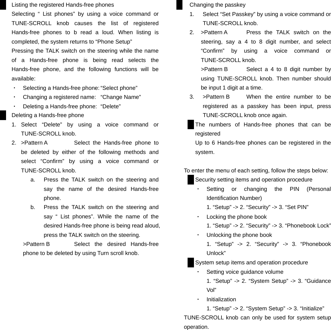 Listing the registered Hands-free phones Selecting &ldquo; List phones&rdquo; by using a voice command or TUNE-SCROLL knob causes the list of registered Hands-free phones to b read a loud. When listing is completed, the system returns to &ldquo;Phone Setup&rdquo; Pressing the TALK switch on the steering while the name of a Hands-free phone is being read selects the Hands-free phone, and the following functions will be available: ・  Selecting a Hands-free phone: &ldquo;Select phone&rdquo; ・  Changing a registered name:  &ldquo;Change Name&rdquo; ・  Deleting a Hands-free phone:  &ldquo;Delete&rdquo; Deleting a Hands-free phone 1. Select &ldquo;Delete&rdquo; by using a voice command or TUNE-SCROLL knob. 2.  >Pattern A  Select the Hands-free phone to be deleted by either of the following methods and select &ldquo;Confirm&rdquo; by using a voice command or TUNE-SCROLL knob.   a.  Press the TALK switch on the steering and say the name of the desired Hands-free phone. b.  Press the TALK switch on the steering and say &ldquo; List phones&rdquo;. While the name of the desired Hands-free phone is being read aloud, press the TALK switch on the steering. >Pattern B  Select the desired Hands-free phone to be deleted by using Turn scroll knob.                  Changing the passkey 1.  Select &ldquo;Set Passkey&rdquo; by using a voice command or TUNE-SCROLL knob. 2.  >Pattern A  Press the TALK switch on the steering, say a 4 to 8 digit number, and select  &ldquo;Confirm&rdquo; by using a voice command or TUNE-SCROLL knob. >Pattern B  Select a 4 to 8 digit number by using TUNE-SCROLL knob. Then number should be input 1 digit at a time. 3.  >Pattern B  When the entire number to be registered as a passkey has been input, press TUNE-SCROLL knob once again. The numbers of Hands-free phones that can be registered Up to 6 Hands-free phones can be registered in the system.  To enter the menu of each setting, follow the steps below: Security setting items and operation procedure ・  Setting or changing the PIN (Personal Identification Number) 1. &ldquo;Setup&rdquo; -> 2. &ldquo;Security&rdquo; -> 3. &ldquo;Set PIN&rdquo; ・  Locking the phone book 1. &ldquo;Setup&rdquo; -> 2. &ldquo;Security&rdquo; -> 3. &ldquo;Phonebook Lock&rdquo; ・  Unlocking the phone book 1. &ldquo;Setup&rdquo; -> 2. &ldquo;Security&rdquo; -> 3. &ldquo;Phonebook Unlock&rdquo; System setup items and operation procedure ・  Setting voice guidance volume 1. &ldquo;Setup&rdquo; -> 2. &ldquo;System Setup&rdquo; -> 3. &ldquo;Guidance Vol&rdquo; ・  Initialization 1. &ldquo;Setup&rdquo; -> 2. &ldquo;System Setup&rdquo; -> 3. &ldquo;Initialize&rdquo; TUNE-SCROLL knob can only be used for system setup operation.          