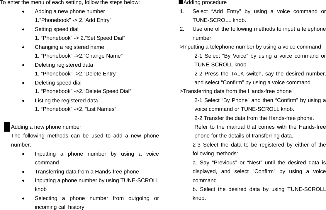 To enter the menu of each setting, follow the steps below: &bull;  Adding a new phone number 1.&ldquo;Phonebook&rdquo; -> 2.&ldquo;Add Entry&rdquo; &bull;  Setting speed dial 1. &ldquo;Phonebook&rdquo; -> 2.&ldquo;Set Speed Dial&rdquo; &bull;  Changing a registered name 1. &ldquo;Phonebook&rdquo; ->2.&ldquo;Change Name&rdquo; &bull;  Deleting registered data 1. &ldquo;Phonebook&rdquo; ->2.&ldquo;Delete Entry&rdquo;   &bull;  Deleting speed dial 1. &ldquo;Phonebook&rdquo; ->2.&ldquo;Delete Speed Dial&rdquo; &bull;  Listing the registered data 1. &ldquo;Phonebook&rdquo; ->2. &ldquo;List Names&rdquo;  Adding a new phone number The following methods can be used to add a new phone number: &bull;  Inputting a phone number by using a voice command &bull;  Transferring data from a Hands-free phone &bull;  Inputting a phone number by using TUNE-SCROLL knob &bull;  Selecting a phone number from outgoing or incoming call history                      ■Adding procedure 1.  Select &ldquo;Add Entry&rdquo; by using a voice command or TUNE-SCROLL knob. 2.  Use one of the following methods to input a telephone number: >Inputting a telephone number by using a voice command 2-1 Select &ldquo;By Voice&rdquo; by using a voice command or TUNE-SCROLL knob. 2-2 Press the TALK switch, say the desired number, and select &ldquo;Confirm&rdquo; by using a voice command. >Transferring data from the Hands-free phone 2-1 Select &ldquo;By Phone&rdquo; and then &ldquo;Confirm&rdquo; by using a voice command or TUNE-SCROLL knob. 2-2 Transfer the data from the Hands-free phone. Refer to the manual that comes with the Hands-free phone for the details of transferring data. 2-3 Select the data to be registered by either of the following methods: a. Say &ldquo;Previous&rdquo; or &ldquo;Nest&rdquo; until the desired data is displayed, and select &ldquo;Confirm&rdquo; by using a voice command. b. Select the desired data by using TUNE-SCROLL knob.                             