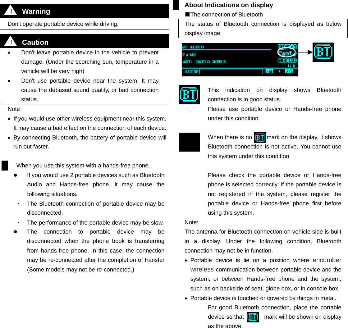    Don't operate portable device while driving.   &bull;  Don't leave portable device in the vehicle to prevent damage. (Under the scorching sun, temperature in a vehicle will be very high) &bull;  Don't use portable device near the system. It may cause the debased sound quality, or bad connection status. Note &bull;  If you would use other wireless equipment near this system. It may cause a bad effect on the connection of each device.   &bull;  By connecting Bluetooth, the battery of portable device will run out faster.    When you use this system with a hands-free phone.   If you would use 2 portable devices such as Bluetooth Audio and Hands-free phone, it may cause the following situations. ・  The Bluetooth connection of portable device may be disconnected. ・  The performance of the portable device may be slow.   The connection to portable device may be disconnected when the phone book is transferring from hands-free phone. In this case, the connection may be re-connected after the completion of transfer (Some models may not be re-connected.)                About Indications on display ■The connection of Bluetooth The status of Bluetooth connection is displayed as below display image.      This indication on display shows Bluetooth connection is in good status. Please use portable device or Hands-free phone under this condition.  When there is no          mark on the display, it shows Bluetooth connection is not active. You cannot use this system under this condition.  Please check the portable device or Hands-free phone is selected correctly. If the portable device is not registered in the system, please register the portable device or Hands-free phone first before using this system.   Note: The antenna for Bluetooth connection on vehicle side is built in a display. Under the following condition, Bluetooth connection may not be in function. &bull;  Portable device is lie on a position where encumber wireless communication between portable device and the system, or between Hands-free phone and the system, such as on backside of seat, globe box, or in console box.   &bull;  Portable device is touched or covered by things in metal. For good Bluetooth connection, place the portable device so that       mark will be shown on display as the above.           !  Warning !  Caution 