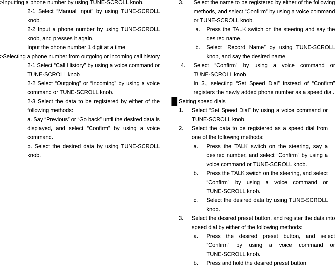 >Inputting a phone number by using TUNE-SCROLL knob. 2-1 Select &ldquo;Manual Input&rdquo; by using TUNE-SCROLL knob. 2-2 Input a phone number by using TUNE-SCROLL knob, and presses it again. Input the phone number 1 digit at a time. >Selecting a phone number from outgoing or incoming call history 2-1 Select &ldquo;Call History&rdquo; by using a voice command or TUNE-SCROLL knob. 2-2 Select &ldquo;Outgoing&rdquo; or &ldquo;Incoming&rdquo; by using a voice command or TUNE-SCROLL knob. 2-3 Select the data to be registered by either of the following methods: a. Say &ldquo;Previous&rdquo; or &ldquo;Go back&rdquo; until the desired data is displayed, and select &ldquo;Confirm&rdquo; by using a voice command. b. Select the desired data by using TUNE-SCROLL knob.                            3.  Select the name to be registered by either of the following methods, and select &ldquo;Confirm&rdquo; by using a voice command or TUNE-SCROLL knob. a.  Press the TALK switch on the steering and say the desired name. b.  Select &ldquo;Record Name&rdquo; by using TUNE-SCROLL knob, and say the desired name. 4.  Select &ldquo;Confirm&rdquo; by using a voice command or TUNE-SCROLL knob.   In 3., selecting &ldquo;Set Speed Dial&rdquo; instead of &ldquo;Confirm&rdquo; registers the newly added phone number as a speed dial. Setting speed dials 1.  Select &ldquo;Set Speed Dial&rdquo; by using a voice command or TUNE-SCROLL knob. 2.  Select the data to be registered as a speed dial from one of the following methods: a.  Press the TALK switch on the steering, say a desired number, and select &ldquo;Confirm&rdquo; by using a voice command or TUNE-SCROLL knob. b.  Press the TALK switch on the steering, and select &ldquo;Confirm&rdquo; by using a voice command or TUNE-SCROLL knob. c.  Select the desired data by using TUNE-SCROLL knob. 3.  Select the desired preset button, and register the data into speed dial by either of the following methods: a.  Press the desired preset button, and select &ldquo;Confirm&rdquo; by using a voice command or TUNE-SCROLL knob. b.  Press and hold the desired preset button.                