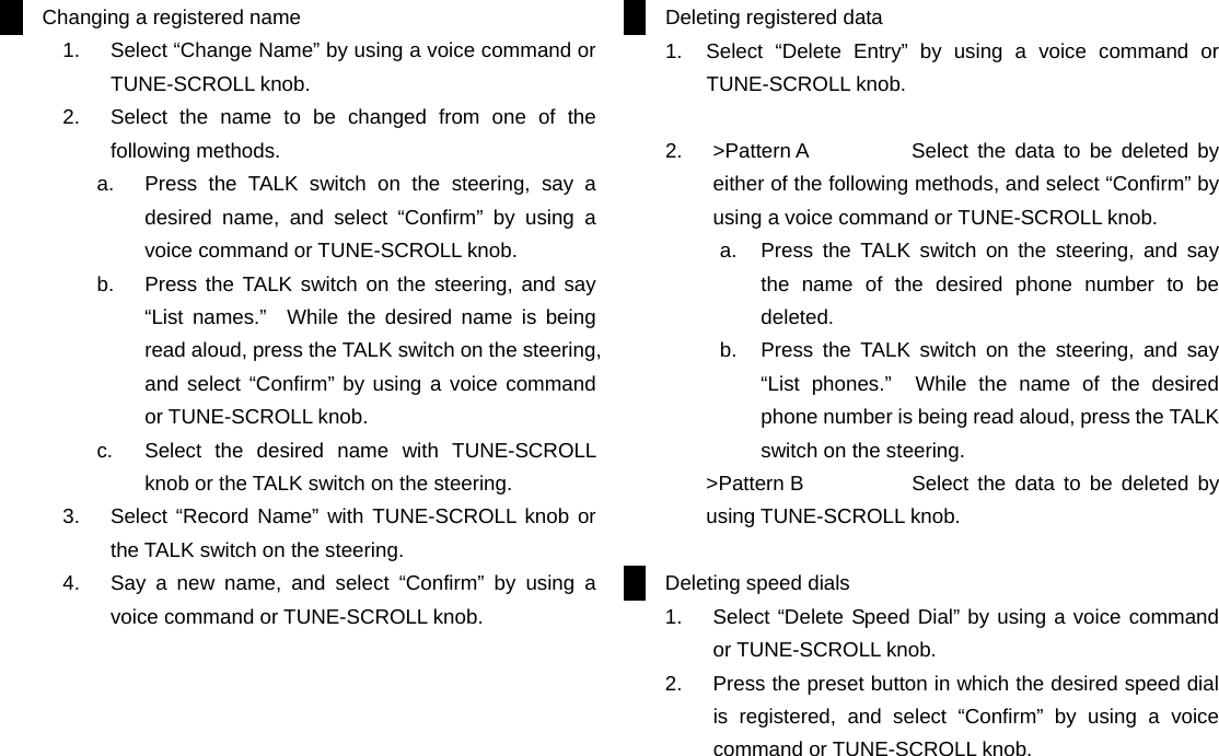 Changing a registered name 1.  Select &ldquo;Change Name&rdquo; by using a voice command or TUNE-SCROLL knob. 2.  Select the name to be changed from one of the following methods. a.  Press the TALK switch on the steering, say a desired name, and select &ldquo;Confirm&rdquo; by using a voice command or TUNE-SCROLL knob. b.  Press the TALK switch on the steering, and say &ldquo;List names.&rdquo;  While the desired name is being read aloud, press the TALK switch on the steering, and select &ldquo;Confirm&rdquo; by using a voice command or TUNE-SCROLL knob. c.  Select the desired name with TUNE-SCROLL knob or the TALK switch on the steering. 3.  Select &ldquo;Record Name&rdquo; with TUNE-SCROLL knob or the TALK switch on the steering. 4.  Say a new name, and select &ldquo;Confirm&rdquo; by using a voice command or TUNE-SCROLL knob.                           Deleting registered data 1.  Select &ldquo;Delete Entry&rdquo; by using a voice command or TUNE-SCROLL knob.  2.  >Pattern A   Select the data to be deleted by either of the following methods, and select &ldquo;Confirm&rdquo; by using a voice command or TUNE-SCROLL knob. a.  Press the TALK switch on the steering, and say the name of the desired phone number to be deleted. b.  Press the TALK switch on the steering, and say &ldquo;List phones.&rdquo;  While the name of the desired phone number is being read aloud, press the TALK switch on the steering. >Pattern B    Select the data to be deleted by using TUNE-SCROLL knob.  Deleting speed dials 1.  Select &ldquo;Delete Speed Dial&rdquo; by using a voice command or TUNE-SCROLL knob. 2.  Press the preset button in which the desired speed dial is registered, and select &ldquo;Confirm&rdquo; by using a voice command or TUNE-SCROLL knob.                         