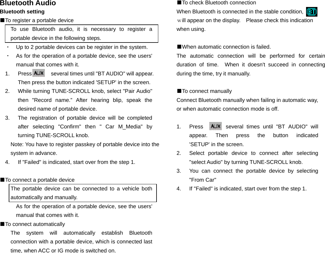 Bluetooth Audio Bluetooth setting ■To register a portable device To use Bluetooth audio, it is necessary to register a portable device in the following steps. ・  Up to 2 portable devices can be register in the system. ・  As for the operation of a portable device, see the users' manual that comes with it. 1.  Press       several times until "BT AUDIO" will appear. Then press the button indicated 'SETUP' in the screen. 2.  While turning TUNE-SCROLL knob, select "Pair Audio" then "Record name.&rdquo; After hearing blip, speak the desired name of portable device. 3.  The registration of portable device will be completed after selecting "Confirm" then " Car M_Media" by turning TUNE-SCROLL knob. Note: You have to register passkey of portable device into the system in advance. 4.  If "Failed" is indicated, start over from the step 1.  ■To connect a portable device The portable device can be connected to a vehicle both automatically and manually. As for the operation of a portable device, see the users' manual that comes with it. ■To connect automatically The system will automatically establish Bluetooth connection with a portable device, which is connected last time, when ACC or IG mode is switched on.                 ■To check Bluetooth connection When Bluetooth is connected in the stable condition,          ｗill appear on the display.    Please check this indication when using.  ■When automatic connection is failed. The automatic connection will be performed for certain duration of time.  When it doesn't succeed in connecting during the time, try it manually.  ■To connect manually Connect Bluetooth manually when failing in automatic way, or when automatic connection mode is off.  1.  Press       several times until "BT AUDIO" will appear.  Then  press  the  button  indicated         'SETUP' in the screen.   2.  Select portable device to connect after selecting "select Audio" by turning TUNE-SCROLL knob. 3.  You can connect the portable device by selecting "From Car" 4.  If "Failed" is indicated, start over from the step 1.                        