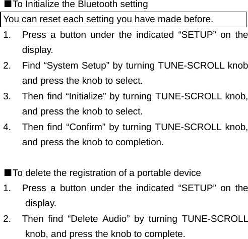 ■To Initialize the Bluetooth setting You can reset each setting you have made before. 1.  Press a button under the indicated &ldquo;SETUP&rdquo; on the display. 2.  Find &ldquo;System Setup&rdquo; by turning TUNE-SCROLL knob and press the knob to select. 3.  Then find &ldquo;Initialize&rdquo; by turning TUNE-SCROLL knob, and press the knob to select. 4.  Then find &ldquo;Confirm&rdquo; by turning TUNE-SCROLL knob, and press the knob to completion.  ■To delete the registration of a portable device 1.  Press a button under the indicated &ldquo;SETUP&rdquo; on the display. 2.  Then find &ldquo;Delete Audio&rdquo; by turning TUNE-SCROLL knob, and press the knob to complete.                                                                       