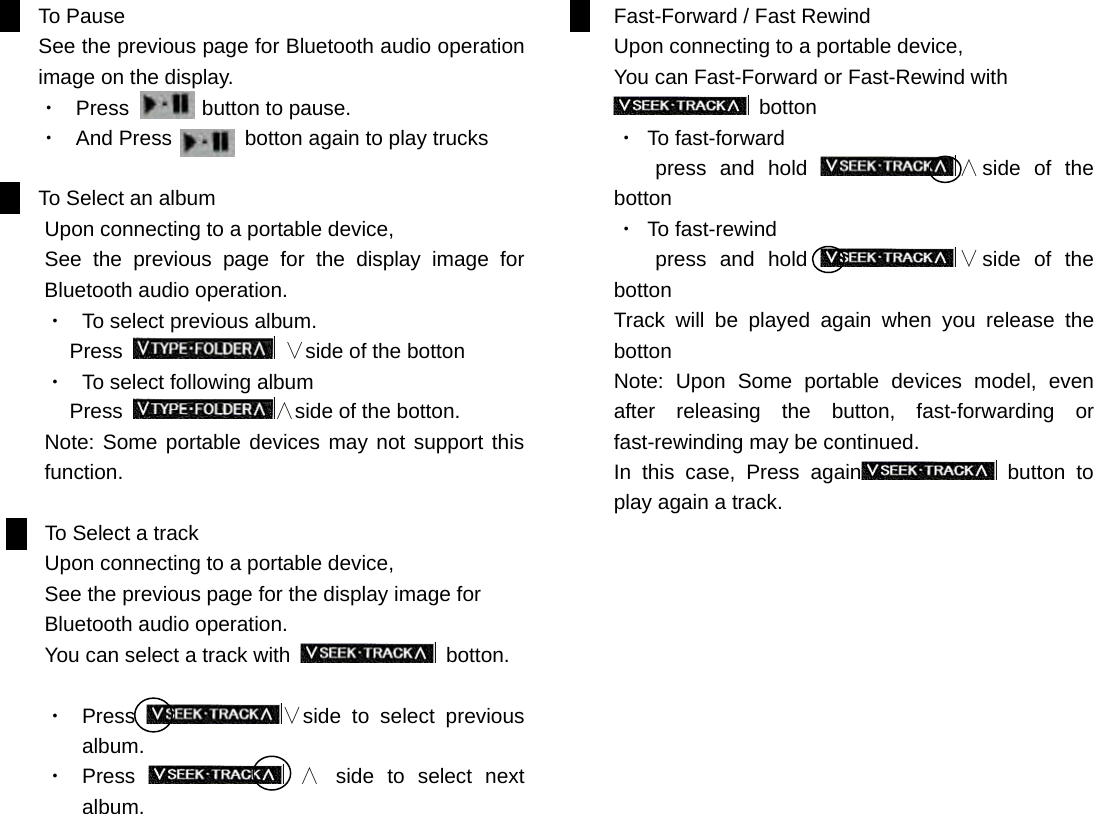 To Pause See the previous page for Bluetooth audio operation image on the display. ・  Press       button to pause. ・  And Press       botton again to play trucks  To Select an album Upon connecting to a portable device,   See the previous page for the display image for Bluetooth audio operation.  ・  To select previous album. Press   &or;side of the botton ・  To select following album Press  &and;side of the botton. Note: Some portable devices may not support this function.     To Select a track Upon connecting to a portable device, See the previous page for the display image for Bluetooth audio operation.  You can select a track with   botton.    ・  Press  &or;side to select previous album. ・  Press   &and; side to select next album.                   Fast-Forward / Fast Rewind Upon connecting to a portable device, You can Fast-Forward or Fast-Rewind with    botton   ・ To fast-forward      press and hold  &and;side of the botton   ・ To fast-rewind      press and hold  &or;side of the botton Track will be played again when you release the botton Note: Upon Some portable devices model, even after releasing the button, fast-forwarding or fast-rewinding may be continued. In this case, Press again  button to play again a track.                             