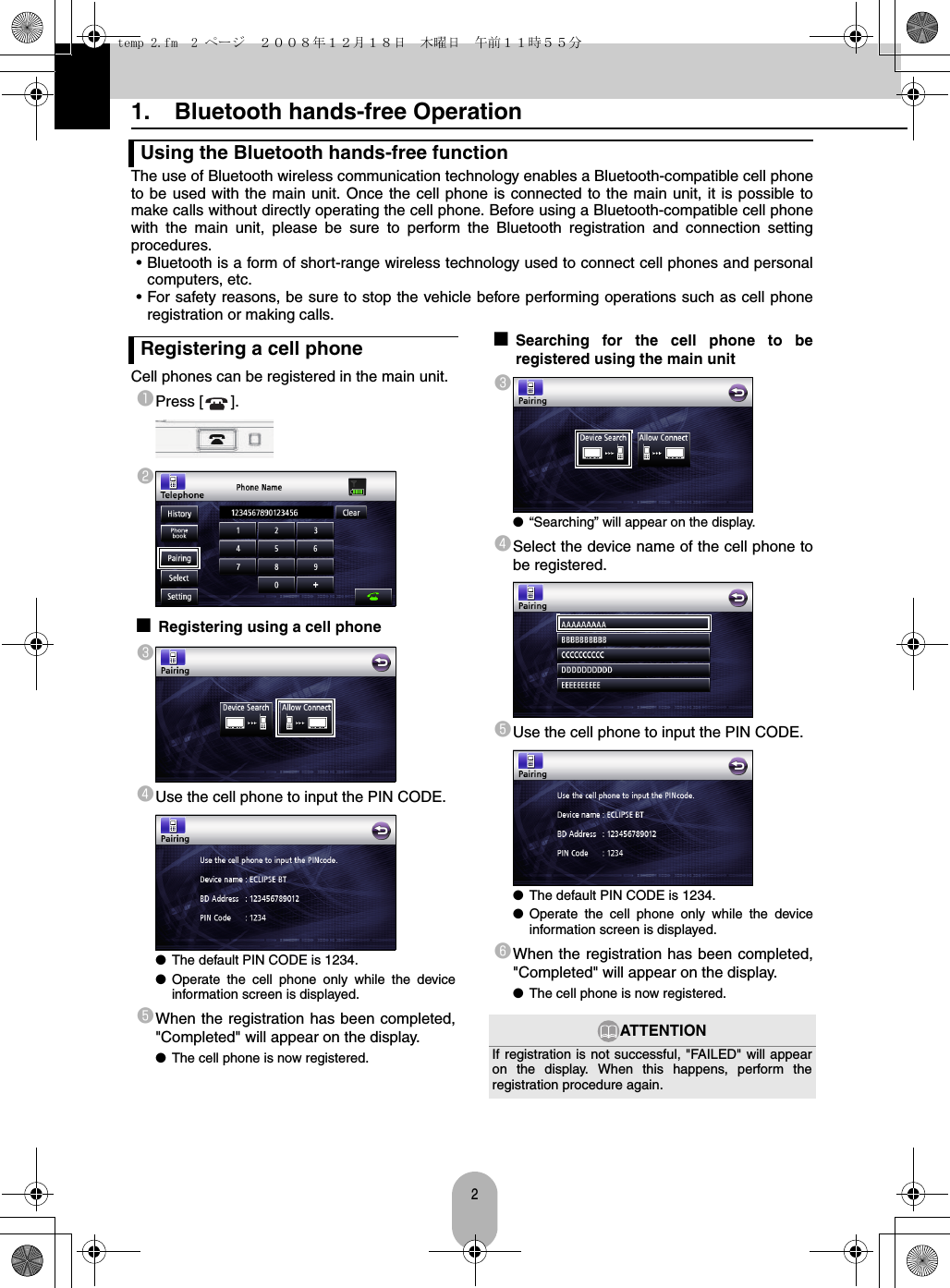 21. Bluetooth hands-free OperationThe use of Bluetooth wireless communication technology enables a Bluetooth-compatible cell phoneto be used with the main unit. Once the cell phone is connected to the main unit, it is possible tomake calls without directly operating the cell phone. Before using a Bluetooth-compatible cell phonewith the main unit, please be sure to perform the Bluetooth registration and connection settingprocedures.• Bluetooth is a form of short-range wireless technology used to connect cell phones and personalcomputers, etc.• For safety reasons, be sure to stop the vehicle before performing operations such as cell phoneregistration or making calls.Cell phones can be registered in the main unit.aPress [ ].b■Registering using a cell phonecdUse the cell phone to input the PIN CODE.●The default PIN CODE is 1234.●Operate the cell phone only while the deviceinformation screen is displayed.eWhen the registration has been completed,&quot;Completed&quot; will appear on the display.●The cell phone is now registered.■Searching for the cell phone to beregistered using the main unitc●“Searching” will appear on the display.dSelect the device name of the cell phone tobe registered.eUse the cell phone to input the PIN CODE.●The default PIN CODE is 1234.●Operate the cell phone only while the deviceinformation screen is displayed.fWhen the registration has been completed,&quot;Completed&quot; will appear on the display.●The cell phone is now registered.Using the Bluetooth hands-free functionRegistering a cell phoneATTENTIONIf registration is not successful, &quot;FAILED&quot; will appearon the display. When this happens, perform theregistration procedure again.temp 2.fm  2 ページ  ２００８年１２月１８日　木曜日　午前１１時５５分