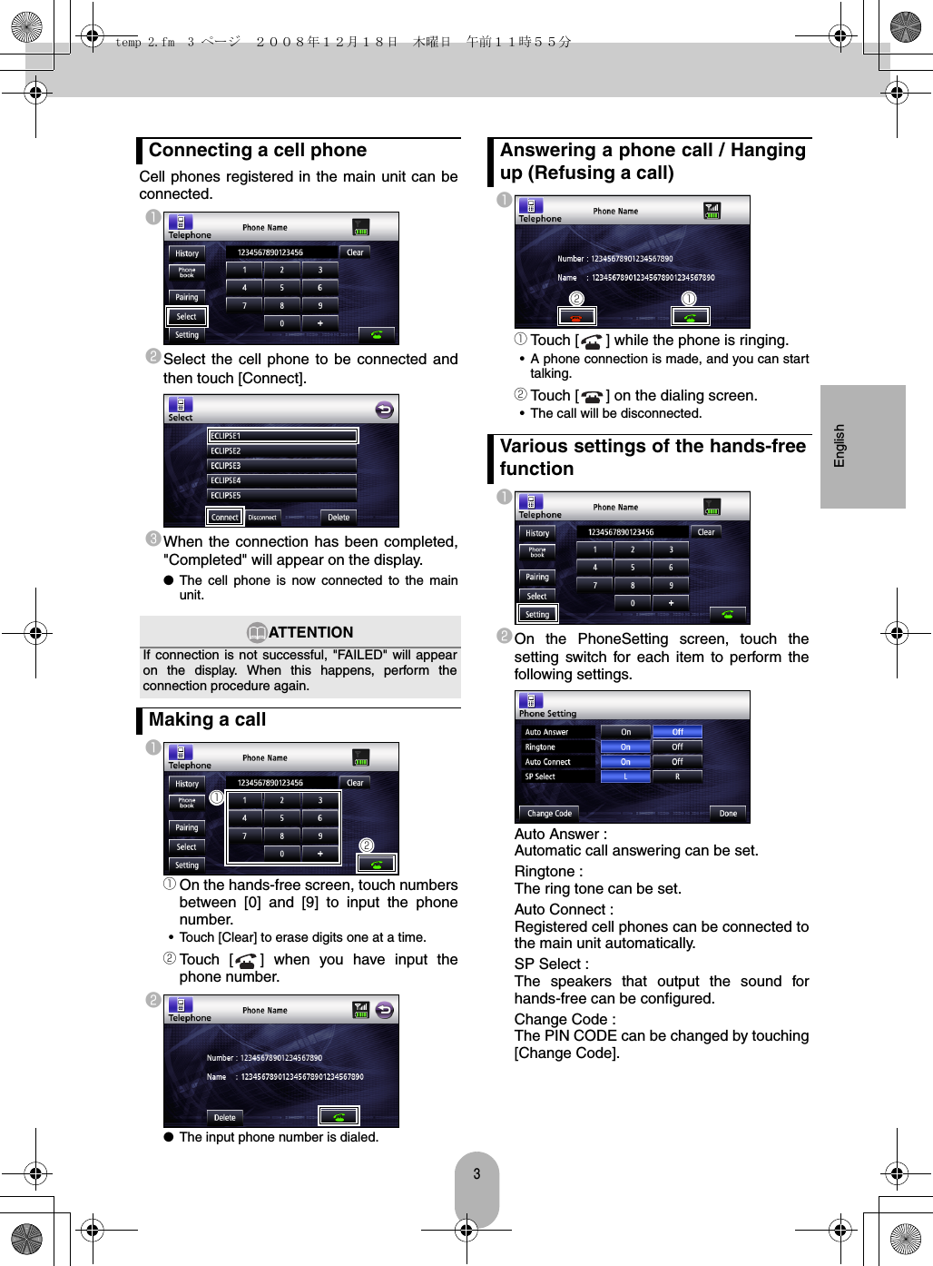 3EnglishCell phones registered in the main unit can beconnected.abSelect the cell phone to be connected andthen touch [Connect].cWhen the connection has been completed,&quot;Completed&quot; will appear on the display.●The cell phone is now connected to the mainunit.aaOn the hands-free screen, touch numbersbetween [0] and [9] to input the phonenumber.• Touch [Clear] to erase digits one at a time.bTouch [ ] when you have input thephone number.b●The input phone number is dialed.aaTouch [ ] while the phone is ringing.• A phone connection is made, and you can starttalking.bTouch [ ] on the dialing screen.• The call will be disconnected.abOn the PhoneSetting screen, touch thesetting switch for each item to perform thefollowing settings.Auto Answer :Automatic call answering can be set.Ringtone :The ring tone can be set.Auto Connect :Registered cell phones can be connected tothe main unit automatically.SP Select :The speakers that output the sound forhands-free can be configured.Change Code :The PIN CODE can be changed by touching[Change Code].Connecting a cell phoneATTENTIONIf connection is not successful, &quot;FAILED&quot; will appearon the display. When this happens, perform theconnection procedure again.Making a call abAnswering a phone call / Hangingup (Refusing a call)Various settings of the hands-freefunctionbatemp 2.fm  3 ページ  ２００８年１２月１８日　木曜日　午前１１時５５分