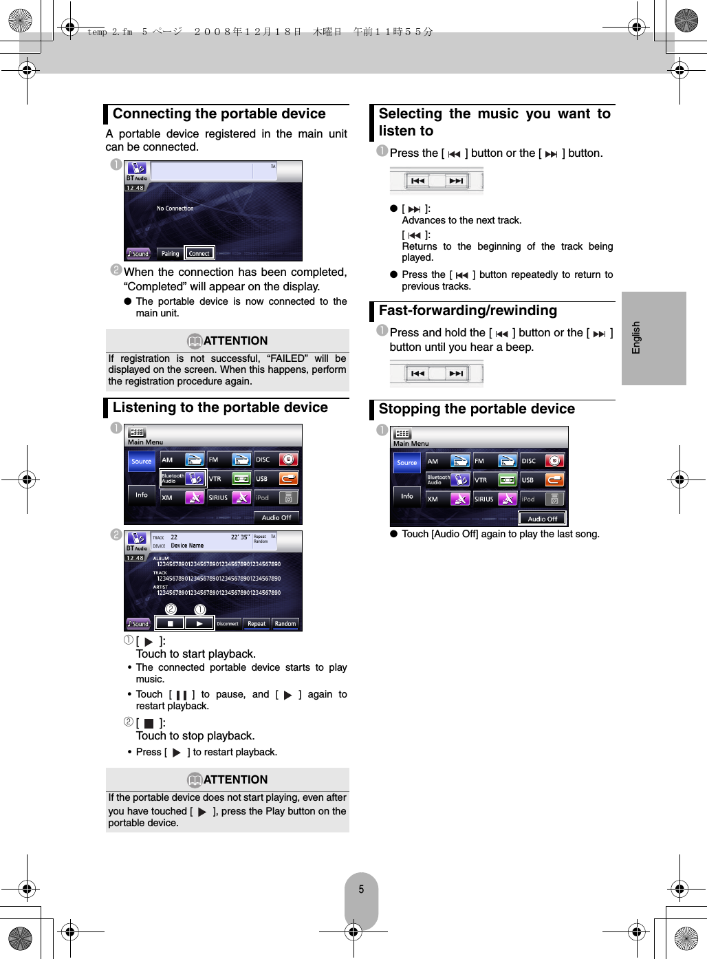 5EnglishA portable device registered in the main unitcan be connected.abWhen the connection has been completed,“Completed” will appear on the display.●The portable device is now connected to themain unit.aba[]:Touch to start playback.• The connected portable device starts to playmusic.• Touch [ ] to pause, and [ ] again torestart playback.b[]:Touch to stop playback.• Press [ ] to restart playback.aPress the [ ] button or the [ ] button.●[]:Advances to the next track.[]:Returns to the beginning of the track beingplayed.●Press the [ ] button repeatedly to return toprevious tracks.aPress and hold the [ ] button or the [ ]button until you hear a beep.a●Touch [Audio Off] again to play the last song.Connecting the portable deviceATTENTIONIf registration is not successful, “FAILED” will bedisplayed on the screen. When this happens, performthe registration procedure again.Listening to the portable deviceATTENTIONIf the portable device does not start playing, even afteryou have touched [ ], press the Play button on theportable device.baSelecting the music you want tolisten toFast-forwarding/rewindingStopping the portable devicetemp 2.fm  5 ページ  ２００８年１２月１８日　木曜日　午前１１時５５分
