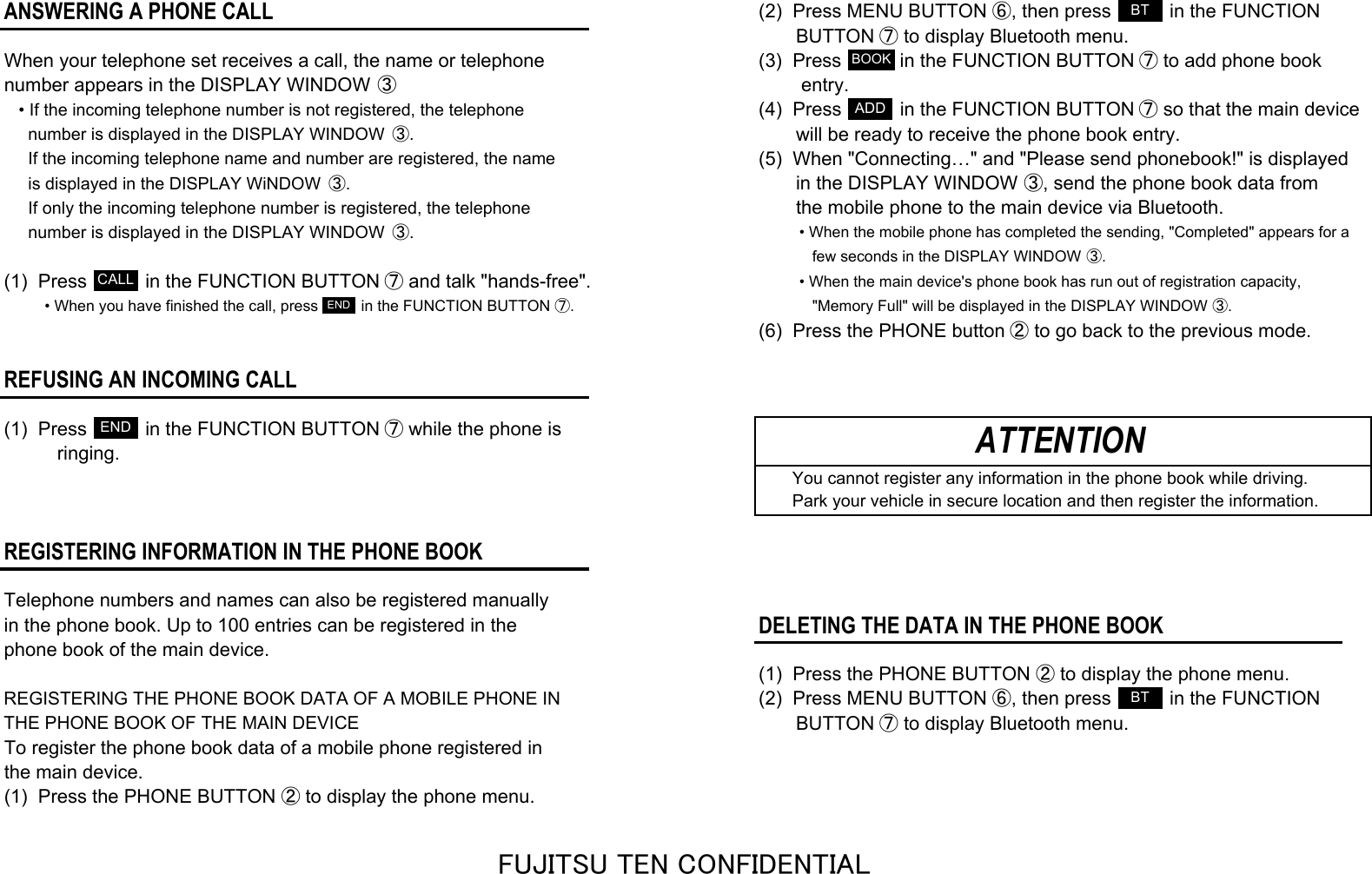ANSWERING A PHONE CALL(2)  Press MENU BUTTON ⑥, then press           in the FUNCTION       BUTTON ⑦ to display Bluetooth menu.When your telephone set receives a call, the name or telephone (3)  Press           in the FUNCTION BUTTON ⑦ to add phone booknumber appears in the DISPLAY WINDOW ③        entry.• If the incoming telephone number is not registered, the telephone(4)  Press           in the FUNCTION BUTTON ⑦ so that the main device  number is displayed in the DISPLAY WINDOW  ③.       will be ready to receive the phone book entry.  If the incoming telephone name and number are registered, the name(5)  When &quot;Connecting…&quot; and &quot;Please send phonebook!&quot; is displayed  is displayed in the DISPLAY WiNDOW  ③.       in the DISPLAY WINDOW ③, send the phone book data from  If only the incoming telephone number is registered, the telephone       the mobile phone to the main device via Bluetooth.  number is displayed in the DISPLAY WINDOW  ③.• When the mobile phone has completed the sending, &quot;Completed&quot; appears for a   few seconds in the DISPLAY WINDOW ③.(1)  Press           in the FUNCTION BUTTON ⑦ and talk &quot;hands-free&quot;.• When the main device&apos;s phone book has run out of registration capacity,• When you have finished the call, press          in the FUNCTION BUTTON ⑦.    &quot;Memory Full&quot; will be displayed in the DISPLAY WINDOW ③.(6)  Press the PHONE button ② to go back to the previous mode.REFUSING AN INCOMING CALL(1)  Press           in the FUNCTION BUTTON ⑦ while the phone is          ringing.    You cannot register any information in the phone book while driving.    Park your vehicle in secure location and then register the information.REGISTERING INFORMATION IN THE PHONE BOOKTelephone numbers and names can also be registered manuallyin the phone book. Up to 100 entries can be registered in theDELETING THE DATA IN THE PHONE BOOKphone book of the main device.(1)  Press the PHONE BUTTON ② to display the phone menu.REGISTERING THE PHONE BOOK DATA OF A MOBILE PHONE IN(2)  Press MENU BUTTON ⑥, then press           in the FUNCTIONTHE PHONE BOOK OF THE MAIN DEVICE       BUTTON ⑦ to display Bluetooth menu.To register the phone book data of a mobile phone registered inthe main device.(1)  Press the PHONE BUTTON ② to display the phone menu.ATTENTIONCALLENDENDBTBOOKADDBTFUJITSU TEN CONFIDENTIAL