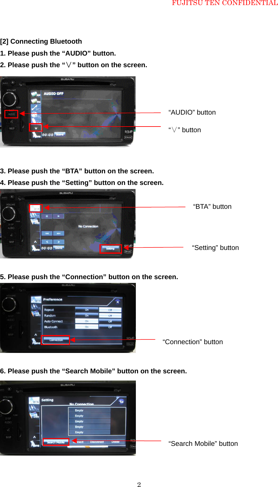 FUJITSU TEN CONFIDENTIAL  2[2] Connecting Bluetooth 1. Please push the &ldquo;AUDIO&rdquo; button. 2. Please push the &ldquo;&or;&rdquo; button on the screen.   3. Please push the &ldquo;BTA&rdquo; button on the screen. 4. Please push the &ldquo;Setting&rdquo; button on the screen.   5. Please push the &ldquo;Connection&rdquo; button on the screen.   6. Please push the &ldquo;Search Mobile&rdquo; button on the screen.  &ldquo;&or;&rdquo; button &ldquo;AUDIO&rdquo; button &ldquo;Setting&rdquo; button &ldquo;BTA&rdquo; button &ldquo;Connection&rdquo; button &ldquo;Search Mobile&rdquo; button 