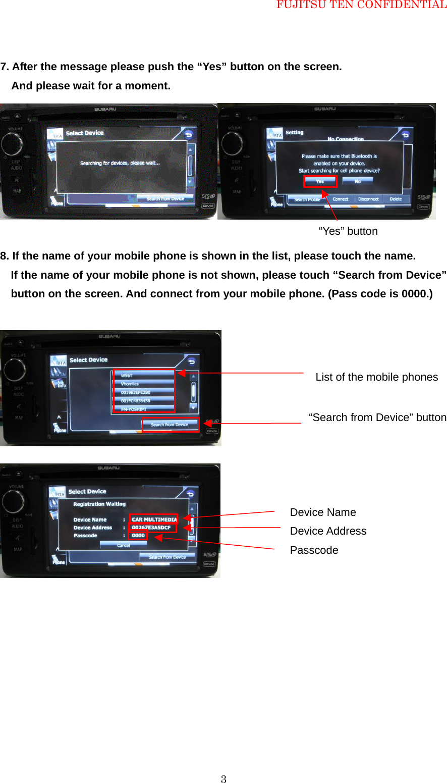 FUJITSU TEN CONFIDENTIAL  37. After the message please push the &ldquo;Yes&rdquo; button on the screen.     And please wait for a moment.   8. If the name of your mobile phone is shown in the list, please touch the name. If the name of your mobile phone is not shown, please touch &ldquo;Search from Device&rdquo; button on the screen. And connect from your mobile phone. (Pass code is 0000.)             &ldquo;Yes&rdquo; button List of the mobile phones &ldquo;Search from Device&rdquo; button Device Name Device Address Passcode 