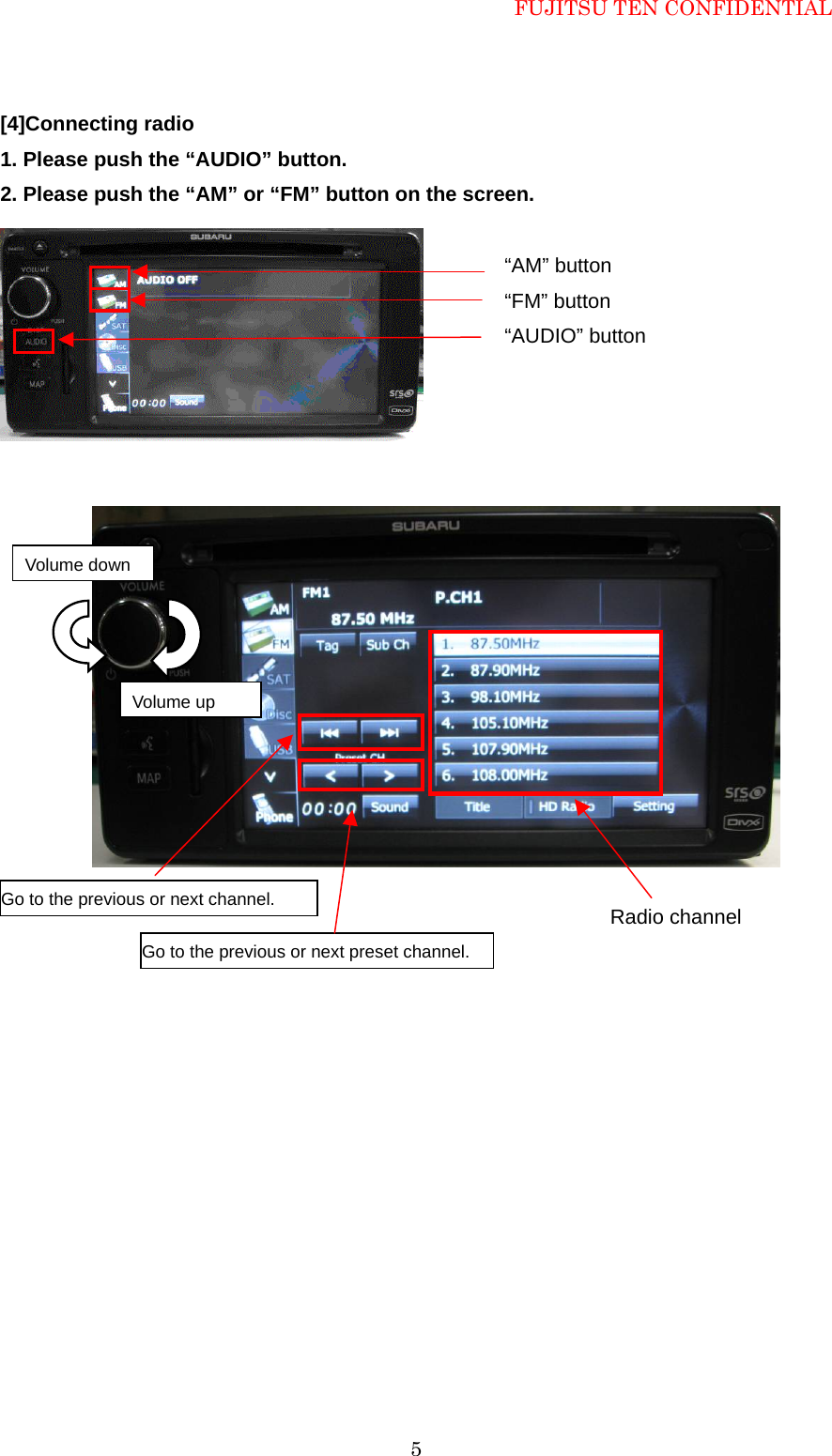 FUJITSU TEN CONFIDENTIAL  5[4]Connecting radio   1. Please push the &ldquo;AUDIO&rdquo; button. 2. Please push the &ldquo;AM&rdquo; or &ldquo;FM&rdquo; button on the screen.                   Radio channel Go to the previous or next channel. Go to the previous or next preset channel. &ldquo;AM&rdquo; button &ldquo;FM&rdquo; button  &ldquo;AUDIO&rdquo; button Volume up Volume down 