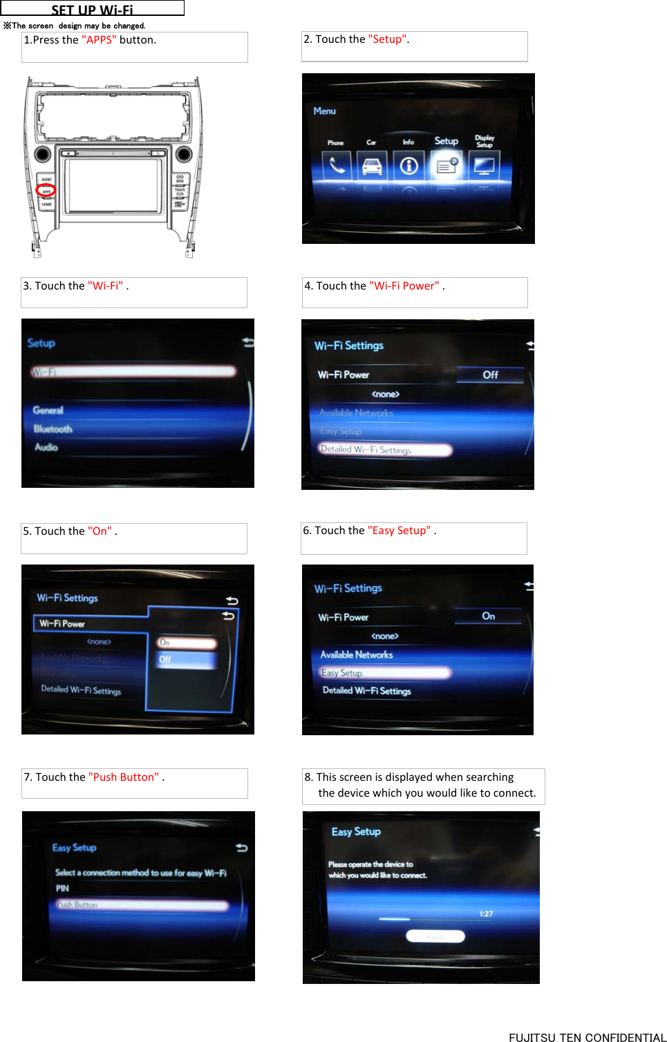 SETUP Wi‐Fi2.Touchthe&quot;Setup&quot;.※The screen  design may be changed.3.Touchthe&quot;Wi‐Fi&quot;. 4.Touchthe&quot;Wi‐FiPower&quot;.5.Touchthe&quot;On&quot;.6.Touchthe&quot;EasySetup&quot;.7.Touchthe&quot;PushButton&quot;. 8.Thisscreenisdisplayedwhensearchingthedevicewhichyouwouldliketoconnect.1.Pressthe&quot;APPS&quot;button.FUJITSU TEN CONFIDENTIAL