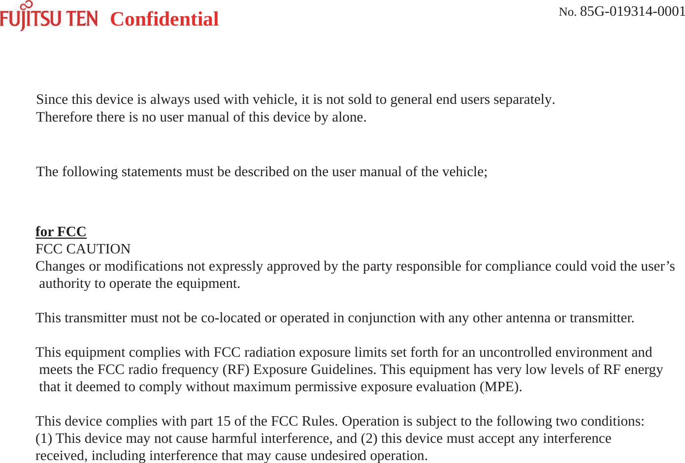Confidential No. 85G-019314-0001PurposeMillimeter wave radar detects distance, relative velocity, and an angle with leading vehicle,a coming vehicle, etc by transmission and reception of an electromagnetic wave. Furthermore, it is usedfor one of adaptive cruise control and collision mitigation system in order to activate warning, brake system.Since this device is always used with vehicle, it is not sold to general end users separately. Therefore there isno user manual of this device by alone.for FCCFCC CAUTIONChanges or modifications not expressly approved by the party responsible for compliance could void the user’sauthority to operate the equipment.This transmitter must not be co-located or operated in conjunction with any other antenna or transmitter.This equipment complies with FCC radiation exposure limits set forth for an uncontrolled environment andmeets the FCC radio frequency (RF) Exposure Guidelines. This equipment has very low levels of RF energythat it deemed to comply without maximum permissive exposure evaluation (MPE).This device complies with part 15 of the FCC Rules. Operation is subject to the following two conditions:(1) This device may not cause harmful interference, and (2) this device must accept any interferencereceived, including interference that may cause undesired operation.User ManualSince this device is always used with vehicle, it is not sold to general end users separately. Therefore there is no user manual of this device by alone.The following statements must be described on the user manual of the vehicle;