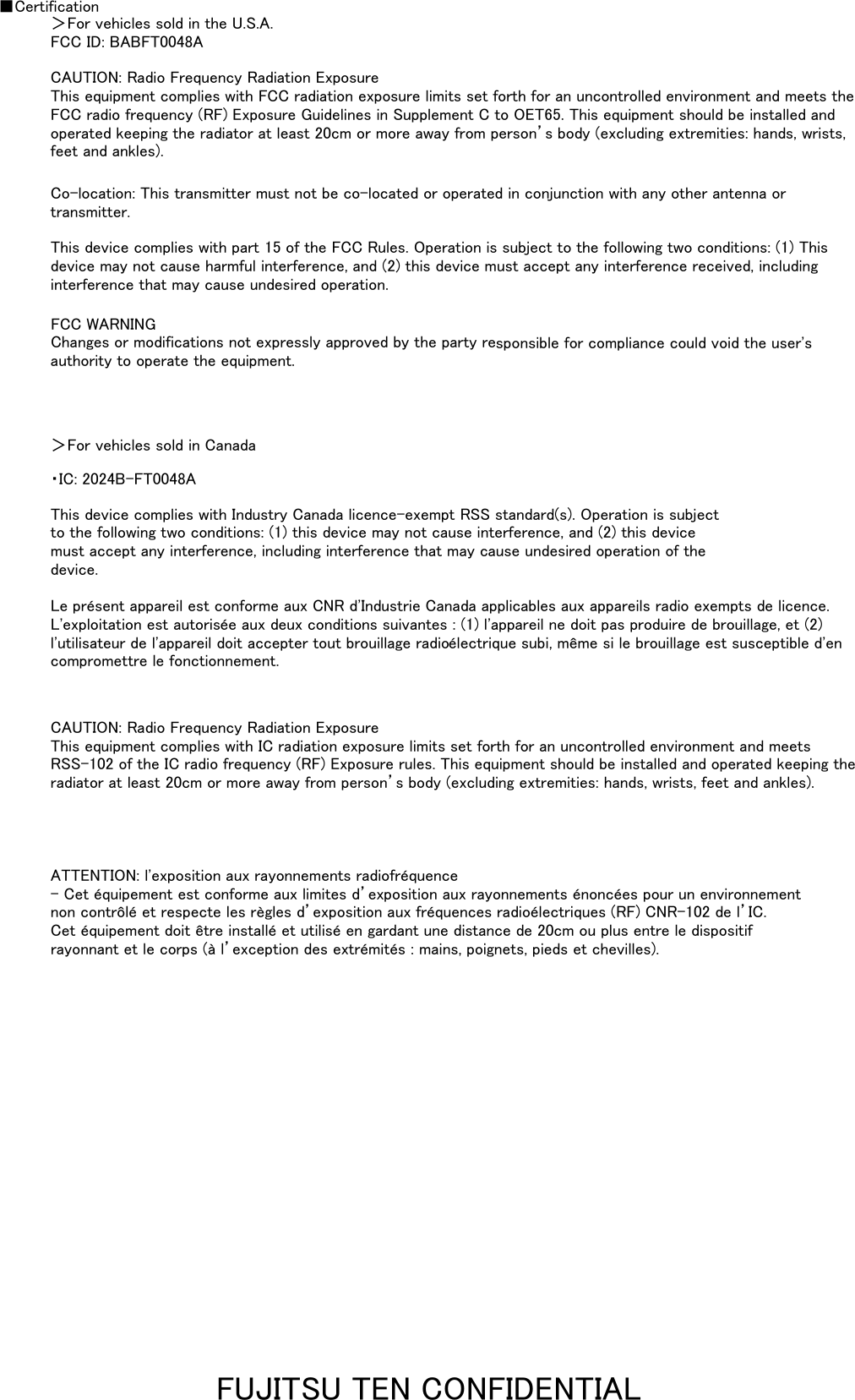 ■CertificationCAUTION: Radio Frequency Radiation ExposureThis equipment complies with FCC radiation exposure limits set forth for an uncontrolled environment and meets theFCC radio frequency (RF) Exposure Guidelines in Supplement C to OET65. This equipment should be installed andoperated keeping the radiator at least 20cm or more away from person&rsquo;s body (excluding extremities: hands, wrists,feet and ankles).FCC ID: BABFT0048A＞For vehicles sold in the U.S.A.This device complies with part 15 of the FCC Rules. Operation is subject to the following two conditions: (1) Thisdevice may not cause harmful interference, and (2) this device must accept any interference received, includinginterference that may cause undesired operation.Co-location: This transmitter must not be co-located or operated in conjunction with any other antenna ortransmitter.CAUTION: Radio Frequency Radiation ExposureThis equipment complies with IC radiation exposure limits set forth for an uncontrolled environment and meetsRSS-102 of the IC radio frequency (RF) Exposure rules. This equipment should be installed and operated keeping theradiator at least 20cm or more away from person&rsquo;s body (excluding extremities: hands, wrists, feet and ankles).ATTENTION: l'exposition aux rayonnements radiofr&eacute;quence- Cet &eacute;quipement est conforme aux limites d&rsquo;exposition aux rayonnements &eacute;nonc&eacute;es pour un environnementnon contr&ocirc;l&eacute; et respecte les r&egrave;gles d&rsquo;exposition aux fr&eacute;quences radio&eacute;lectriques (RF) CNR-102 de l&rsquo;IC.Cet &eacute;quipement doit &ecirc;tre install&eacute; et utilis&eacute; en gardant une distance de 20cm ou plus entre le dispositifrayonnant et le corps (&agrave; l&rsquo;exception des extr&eacute;mit&eacute;s : mains, poignets, pieds et chevilles).FCC WARNINGChanges or modifications not expressly approved by the party responsible for compliance could void the user'sauthority to operate the equipment.＞For vehicles sold in Canada・IC: 2024B-FT0048AThis device complies with Industry Canada licence-exempt RSS standard(s). Operation is subjectto the following two conditions: (1) this device may not cause interference, and (2) this devicemust accept any interference, including interference that may cause undesired operation of thedevice.Le pr&eacute;sent appareil est conforme aux CNR d'Industrie Canada applicables aux appareils radio exempts de licence.L'exploitation est autoris&eacute;e aux deux conditions suivantes : (1) l'appareil ne doit pas produire de brouillage, et (2)l'utilisateur de l'appareil doit accepter tout brouillage radio&eacute;lectrique subi, m&ecirc;me si le brouillage est susceptible d'encompromettre le fonctionnement.FUJITSU TEN CONFIDENTIAL