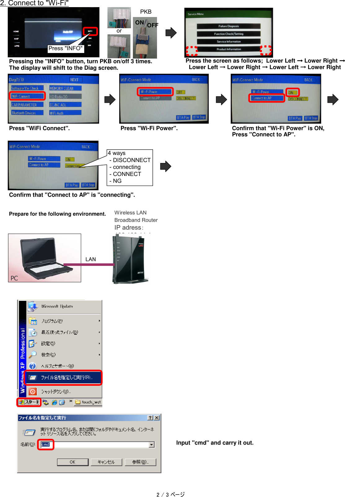 2. Connect to "Wi-Fi"Pressing the "INFO" button, turn PKB on/off 3 times.Press the screen as follows;  Lower Left &rarr;&rarr;&rarr;&rarr; Lower Right &rarr;&rarr;&rarr;&rarr;The display will shift to the Diag screen.  Lower Left &rarr;&rarr;&rarr;&rarr; Lower Right &rarr;&rarr;&rarr;&rarr; Lower Left &rarr;&rarr;&rarr;&rarr; Lower RightPress "WiFi Connect".Press "Wi-Fi Power".Confirm that "Wi-Fi Power" is ON,Press "Connect to AP".Confirm that "Connect to AP" is "connecting".Prepare for the following environment.Input "cmd" and carry it out.4 ways - DISCONNECT - connecting - CONNECT - NGPCWireless LANBroadband RouterIP adress：192.168.11.1LANPress "INFO"orPKBON OFF2 / 3 ページ