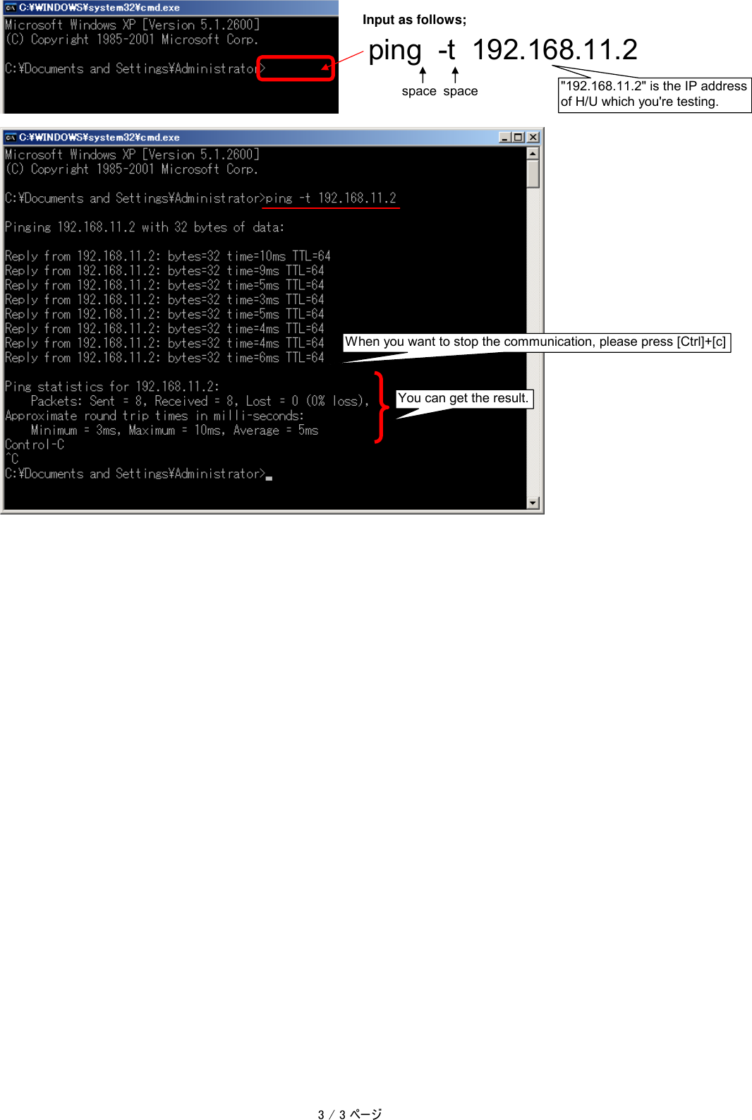 Input as follows;ping  -t  192.168.11.2space space "192.168.11.2" is the IP addressof H/U which you're testing.When you want to stop the communication, please press [Ctrl]+[c]You can get the result.3 / 3 ページ
