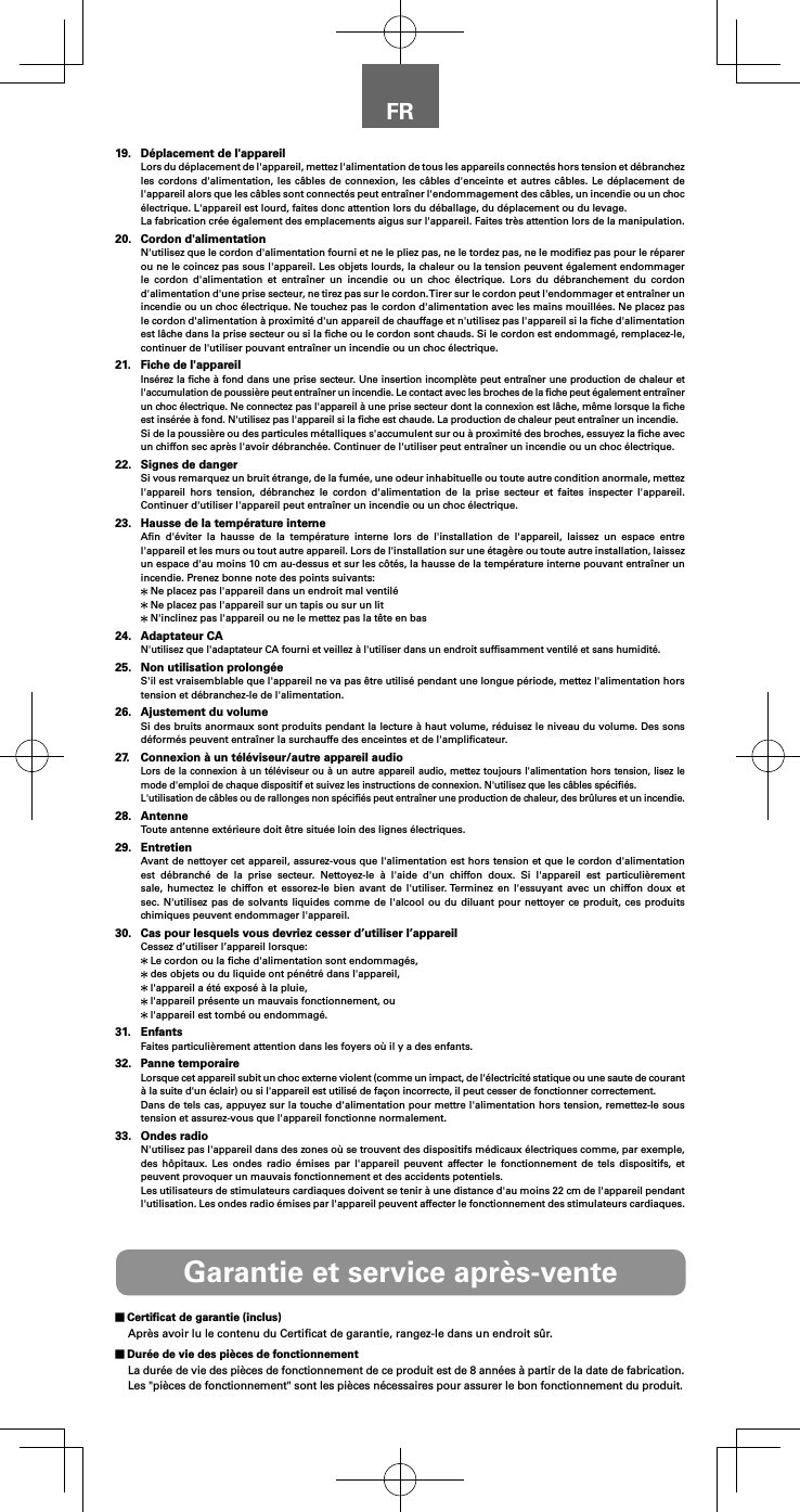 FR19.  D&eacute;placement de l'appareilLors du d&eacute;placement de l'appareil, mettez l'alimentation de tous les appareils connect&eacute;s hors tension et d&eacute;branchez les cordons d'alimentation, les c&acirc;bles de connexion, les c&acirc;bles d'enceinte et autres c&acirc;bles. Le d&eacute;placement de l'appareil alors que les c&acirc;bles sont connect&eacute;s peut entra&icirc;ner l'endommagement des c&acirc;bles, un incendie ou un choc &eacute;lectrique. L'appareil est lourd, faites donc attention lors du d&eacute;ballage, du d&eacute;placement ou du levage.La fabrication cr&eacute;e &eacute;galement des emplacements aigus sur l'appareil. Faites tr&egrave;s attention lors de la manipulation.20.  Cordon d'alimentationN'utilisez que le cordon d'alimentation fourni et ne le pliez pas, ne le tordez pas, ne le modiﬁez pas pour le r&eacute;parer ou ne le coincez pas sous l'appareil. Les objets lourds, la chaleur ou la tension peuvent &eacute;galement endommager le cordon d'alimentation et entra&icirc;ner un incendie ou un choc &eacute;lectrique. Lors du d&eacute;branchement du cordon d'alimentation d'une prise secteur, ne tirez pas sur le cordon. Tirer sur le cordon peut l'endommager et entra&icirc;ner un incendie ou un choc &eacute;lectrique. Ne touchez pas le cordon d'alimentation avec les mains mouill&eacute;es. Ne placez pas le cordon d'alimentation &agrave; proximit&eacute; d'un appareil de chauffage et n'utilisez pas l'appareil si la ﬁche d'alimentation est l&acirc;che dans la prise secteur ou si la ﬁche ou le cordon sont chauds. Si le cordon est endommag&eacute;, remplacez-le, continuer de l'utiliser pouvant entra&icirc;ner un incendie ou un choc &eacute;lectrique.21.  Fiche de l'appareilIns&eacute;rez la ﬁche &agrave; fond dans une prise secteur. Une insertion incompl&egrave;te peut entra&icirc;ner une production de chaleur et l'accumulation de poussi&egrave;re peut entra&icirc;ner un incendie. Le contact avec les broches de la ﬁche peut &eacute;galement entra&icirc;ner un choc &eacute;lectrique. Ne connectez pas l'appareil &agrave; une prise secteur dont la connexion est l&acirc;che, m&ecirc;me lorsque la ﬁche est ins&eacute;r&eacute;e &agrave; fond. N'utilisez pas l'appareil si la ﬁche est chaude. La production de chaleur peut entra&icirc;ner un incendie.Si de la poussi&egrave;re ou des particules m&eacute;talliques s'accumulent sur ou &agrave; proximit&eacute; des broches, essuyez la ﬁche avec un chiffon sec apr&egrave;s l'avoir d&eacute;branch&eacute;e. Continuer de l'utiliser peut entra&icirc;ner un incendie ou un choc &eacute;lectrique.22.  Signes de dangerSi vous remarquez un bruit &eacute;trange, de la fum&eacute;e, une odeur inhabituelle ou toute autre condition anormale, mettez l'appareil hors tension, d&eacute;branchez le cordon d'alimentation de la prise secteur et faites inspecter l'appareil. Continuer d'utiliser l'appareil peut entra&icirc;ner un incendie ou un choc &eacute;lectrique.23.  Hausse de la temp&eacute;rature interneAﬁn d'&eacute;viter la hausse de la temp&eacute;rature interne lors de l'installation de l'appareil, laissez un espace entre l'appareil et les murs ou tout autre appareil. Lors de l'installation sur une &eacute;tag&egrave;re ou toute autre installation, laissez un espace d'au moins 10 cm au-dessus et sur les c&ocirc;t&eacute;s, la hausse de la temp&eacute;rature interne pouvant entra&icirc;ner un incendie. Prenez bonne note des points suivants: Ne placez pas l'appareil dans un endroit mal ventil&eacute; Ne placez pas l'appareil sur un tapis ou sur un lit N'inclinez pas l'appareil ou ne le mettez pas la t&ecirc;te en bas24.  Adaptateur CAN'utilisez que l'adaptateur CA fourni et veillez &agrave; l'utiliser dans un endroit sufﬁsamment ventil&eacute; et sans humidit&eacute;.25.  Non utilisation prolong&eacute;eS'il est vraisemblable que l'appareil ne va pas &ecirc;tre utilis&eacute; pendant une longue p&eacute;riode, mettez l'alimentation hors tension et d&eacute;branchez-le de l'alimentation.26.  Ajustement du volumeSi des bruits anormaux sont produits pendant la lecture &agrave; haut volume, r&eacute;duisez le niveau du volume. Des sons d&eacute;form&eacute;s peuvent entra&icirc;ner la surchauffe des enceintes et de l'ampliﬁcateur.27.  Connexion &agrave; un t&eacute;l&eacute;viseur/autre appareil audioLors de la connexion &agrave; un t&eacute;l&eacute;viseur ou &agrave; un autre appareil audio, mettez toujours l'alimentation hors tension, lisez le mode d'emploi de chaque dispositif et suivez les instructions de connexion. N'utilisez que les c&acirc;bles sp&eacute;ciﬁ&eacute;s.L'utilisation de c&acirc;bles ou de rallonges non sp&eacute;ciﬁ&eacute;s peut entra&icirc;ner une production de chaleur, des br&ucirc;lures et un incendie.28. AntenneToute antenne ext&eacute;rieure doit &ecirc;tre situ&eacute;e loin des lignes &eacute;lectriques.29. EntretienAvant de nettoyer cet appareil, assurez-vous que l'alimentation est hors tension et que le cordon d'alimentation est d&eacute;branch&eacute; de la prise secteur. Nettoyez-le &agrave; l'aide d'un chiffon doux. Si l'appareil est particuli&egrave;rement sale, humectez le chiffon et essorez-le bien avant de l'utiliser. Terminez en l'essuyant avec un chiffon doux et sec. N'utilisez pas de solvants liquides comme de l'alcool ou du diluant pour nettoyer ce produit, ces produits chimiques peuvent endommager l'appareil.30.  Cas pour lesquels vous devriez cesser d&rsquo;utiliser l&rsquo;appareilCessez d&rsquo;utiliser l&rsquo;appareil lorsque: Le cordon ou la ﬁche d'alimentation sont endommag&eacute;s, des objets ou du liquide ont p&eacute;n&eacute;tr&eacute; dans l'appareil, l'appareil a &eacute;t&eacute; expos&eacute; &agrave; la pluie, l'appareil pr&eacute;sente un mauvais fonctionnement, ou l'appareil est tomb&eacute; ou endommag&eacute;.31. EnfantsFaites particuli&egrave;rement attention dans les foyers o&ugrave; il y a des enfants.32.  Panne temporaireLorsque cet appareil subit un choc externe violent (comme un impact, de l'&eacute;lectricit&eacute; statique ou une saute de courant &agrave; la suite d'un &eacute;clair) ou si l'appareil est utilis&eacute; de fa&ccedil;on incorrecte, il peut cesser de fonctionner correctement.Dans de tels cas, appuyez sur la touche d'alimentation pour mettre l'alimentation hors tension, remettez-le sous tension et assurez-vous que l'appareil fonctionne normalement.33.  Ondes radioN'utilisez pas l'appareil dans des zones o&ugrave; se trouvent des dispositifs m&eacute;dicaux &eacute;lectriques comme, par exemple, des h&ocirc;pitaux. Les ondes radio &eacute;mises par l'appareil peuvent affecter le fonctionnement de tels dispositifs, et peuvent provoquer un mauvais fonctionnement et des accidents potentiels.Les utilisateurs de stimulateurs cardiaques doivent se tenir &agrave; une distance d'au moins 22 cm de l'appareil pendant l'utilisation. Les ondes radio &eacute;mises par l'appareil peuvent affecter le fonctionnement des stimulateurs cardiaques.Garantie et service apr&egrave;s-vente Certiﬁcat de garantie (inclus)Apr&egrave;s avoir lu le contenu du Certiﬁcat de garantie, rangez-le dans un endroit s&ucirc;r.  Dur&eacute;e de vie des pi&egrave;ces de fonctionnementLa dur&eacute;e de vie des pi&egrave;ces de fonctionnement de ce produit est de 8 ann&eacute;es &agrave; partir de la date de fabrication.Les "pi&egrave;ces de fonctionnement" sont les pi&egrave;ces n&eacute;cessaires pour assurer le bon fonctionnement du produit.