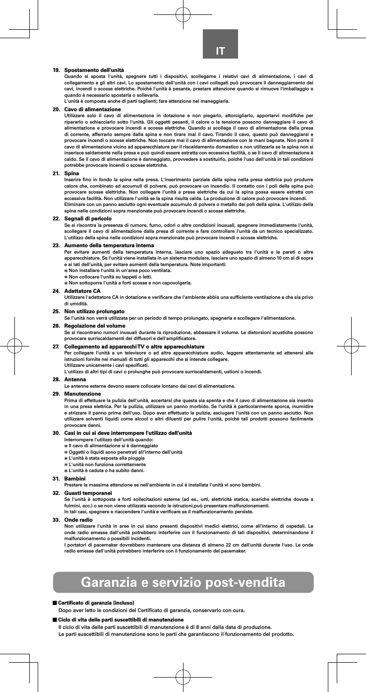 IT19.  Spostamento dell'unit&agrave;Quando si sposta l'unit&agrave;, spegnere tutti i dispositivi, scollegarne i relativi cavi di alimentazione, i cavi di collegamento e gli altri cavi. Lo spostamento dell'unit&agrave; con i cavi collegati pu&ograve; provocare il danneggiamento dei cavi, incendi o scosse elettriche. Poich&eacute; l'unit&agrave; &egrave; pesante, prestare attenzione quando si rimuove l'imballaggio e quando &egrave; necessario spostarla o sollevarla.L'unit&agrave; &egrave; composta anche di parti taglienti; fare attenzione nel maneggiarla.20.  Cavo di alimentazioneUtilizzare solo il cavo di alimentazione in dotazione e non piegarlo, attorcigliarlo, apportarvi modiﬁche per ripararlo o schiacciarlo sotto l'unit&agrave;. Gli oggetti pesanti, il calore o la tensione possono danneggiare il cavo di alimentazione e provocare incendi e scosse elettriche. Quando si scollega il cavo di alimentazione dalla presa di corrente, afferrarlo sempre dalla spina e non tirare mai il cavo. Tirando il cavo, questo pu&ograve; danneggiarsi e provocare incendi o scosse elettriche. Non toccare mai il cavo di alimentazione con le mani bagnate. Non porre il cavo di alimentazione vicino ad apparecchiature per il riscaldamento domestico e non utilizzarla se la spina non si inserisce saldamente nella presa e pu&ograve; quindi essere estratta con eccessiva facilit&agrave;, o se il cavo di alimentazione &egrave; caldo. Se il cavo di alimentazione &egrave; danneggiato, provvedere a sostituirlo, poich&eacute; l'uso dell'unit&agrave; in tali condizioni potrebbe provocare incendi o scosse elettriche.21. SpinaInserire ﬁno in fondo la spina nella presa. L'inserimento parziale della spina nella presa elettrica pu&ograve; produrre calore che, combinato ad accumuli di polvere, pu&ograve; provocare un incendio. Il contatto con i poli della spina pu&ograve; provocare scosse elettriche. Non collegare l'unit&agrave; a prese elettriche da cui la spina possa essere estratta con eccessiva facilit&agrave;. Non utilizzare l'unit&agrave; se la spina risulta calda. La produzione di calore pu&ograve; provocare incendi.Eliminare con un panno asciutto ogni eventuale accumulo di polvere o metallo dai poli della spina. L'utilizzo della spina nelle condizioni sopra menzionate pu&ograve; provocare incendi o scosse elettriche.22.  Segnali di pericoloSe si riscontra la presenza di rumore, fumo, odori o altre condizioni inusuali, spegnere immediatamente l'unit&agrave;, scollegare il cavo di alimentazione dalla presa di corrente e fare controllare l'unit&agrave; da un tecnico specializzato. L'utilizzo della spina nelle condizioni sopra menzionate pu&ograve; provocare incendi o scosse elettriche.23.  Aumento della temperatura internaPer evitare aumenti della temperatura interna, lasciare uno spazio adeguato tra l'unit&agrave; e le pareti o altre apparecchiature. Se l'unit&agrave; viene installata in un sistema modulare, lasciare uno spazio di almeno 10 cm al di sopra e ai lati dell'unit&agrave;, per evitare aumenti della temperatura. Note importanti: Non installare l'unit&agrave; in un'area poco ventilata. Non collocare l'unit&agrave; su tappeti o letti. Non sottoporre l'unit&agrave; a forti scosse e non capovolgerla.24.  Adattatore CAUtilizzare l'adattatore CA in dotazione e veriﬁcare che l'ambiente abbia una sufﬁciente ventilazione e che sia privo di umidit&agrave;.25.  Non utilizzo prolungatoSe l'unit&agrave; non verr&agrave; utilizzata per un periodo di tempo prolungato, spegnerla e scollegare l'alimentazione.26.  Regolazione del volumeSe si riscontrano rumori inusuali durante la riproduzione, abbassare il volume. Le distorsioni acustiche possono provocare surriscaldamenti dei diffusori e dell'ampliﬁcatore.27.  Collegamento ad apparecchi TV o altre apparecchiaturePer collegare l'unit&agrave; a un televisore o ad altre apparecchiature audio, leggere attentamente ed attenersi alle istruzioni fornite nei manuali di tutti gli apparecchi che si intende collegare.Utilizzare unicamente i cavi speciﬁcati.L'utilizzo di altri tipi di cavi o prolunghe pu&ograve; provocare surriscaldamenti, ustioni o incendi.28. AntennaLe antenne esterne devono essere collocate lontano dai cavi di alimentazione.29. ManutenzionePrima di effettuare la pulizia dell'unit&agrave;, accertarsi che questa sia spenta e che il cavo di alimentazione sia inserito in una presa elettrica. Per la pulizia, utilizzare un panno morbido. Se l'unit&agrave; &egrave; particolarmente sporca, inumidire e strizzare il panno prima dell'uso. Dopo aver effettuato la pulizia, asciugare l'unit&agrave; con un panno asciutto. Non utilizzare solventi liquidi come alcool o altri diluenti per pulire l'unit&agrave;, poich&eacute; tali prodotti possono facilmente provocare danni.30.  Casi in cui si deve interrompere l'utilizzo dell'unit&agrave;Interrompere l'utilizzo dell'unit&agrave; quando: Il cavo di alimentazione si &egrave; danneggiato Oggetti o liquidi sono penetrati all'interno dell'unit&agrave; L'unit&agrave; &egrave; stata esposta alla pioggia L'unit&agrave; non funziona correttamente L'unit&agrave; &egrave; caduta o ha subito danni.31. BambiniPrestare la massima attenzione se nell'ambiente in cui &egrave; installata l'unit&agrave; vi sono bambini.32.  Guasti temporaneiSe l'unit&agrave; &egrave; sottoposta a forti sollecitazioni esterne (ad es., urti, elettricit&agrave; statica, scariche elettriche dovute a fulmini, ecc.) o se non viene utilizzata secondo le istruzioni,pu&ograve; presentare malfunzionamenti.In tali casi, spegnere e riaccendere l'unit&agrave; e veriﬁcare se il malfunzionamento persiste.33.  Onde radioNon utilizzare l'unit&agrave; in aree in cui siano presenti dispositivi medici elettrici, come all'interno di ospedali. Le onde radio emesse dall'unit&agrave; potrebbero interferire con il funzionamento di tali dispositivi, determinandone il malfunzionamento o possibili incidenti.I portatori di pacemaker dovrebbero mantenere una distanza di almeno 22 cm dall'unit&agrave; durante l'uso. Le onde radio emesse dall'unit&agrave; potrebbero interferire con il funzionamento del pacemaker.Garanzia e servizio post-vendita Certiﬁcato di garanzia (incluso)Dopo aver letto le condizioni del Certiﬁcato di garanzia, conservarlo con cura. Ciclo di vita delle parti suscettibili di manutenzioneIl ciclo di vita delle parti suscettibili di manutenzione &egrave; di 8 anni dalla data di produzione.Le parti suscettibili di manutenzione sono le parti che garantiscono il funzionamento del prodotto.