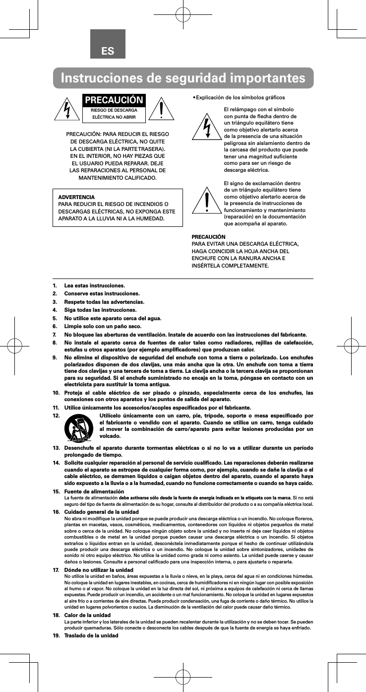 ESPRECAUCI&Oacute;NRIESGO DE DESCARGA EL&Eacute;CTRICA NO ABRIRPRECAUCI&Oacute;N: PARA REDUCIR EL RIESGO DE DESCARGA EL&Eacute;CTRICA, NO QUITE LA CUBIERTA (NI LA PARTE TRASERA). EN EL INTERIOR, NO HAY PIEZAS QUE EL USUARIO PUEDA REPARAR. DEJE LAS REPARACIONES AL PERSONAL DE MANTENIMIENTO CALIFICADO.ADVERTENCIAPARA REDUCIR EL RIESGO DE INCENDIOS O DESCARGAS EL&Eacute;CTRICAS, NO EXPONGA ESTE APARATO A LA LLUVIA NI A LA HUMEDAD.&bull;Explicaci&oacute;n de los s&iacute;mbolos gr&aacute;ﬁcosEl rel&aacute;mpago con el s&iacute;mbolo con punta de ﬂecha dentro de un tri&aacute;ngulo equil&aacute;tero tiene como objetivo alertarlo acerca de la presencia de una situaci&oacute;n peligrosa sin aislamiento dentro de la carcasa del producto que puede tener una magnitud suﬁciente como para ser un riesgo de descarga el&eacute;ctrica.El signo de exclamaci&oacute;n dentro de un tri&aacute;ngulo equil&aacute;tero tiene como objetivo alertarlo acerca de la presencia de instrucciones de funcionamiento y mantenimiento (reparaci&oacute;n) en la documentaci&oacute;n que acompa&ntilde;a al aparato.PRECAUCI&Oacute;NPARA EVITAR UNA DESCARGA EL&Eacute;CTRICA, HAGA COINCIDIR LA HOJA ANCHA DEL ENCHUFE CON LA RANURA ANCHA E INS&Eacute;RTELA COMPLETAMENTE.Instrucciones de seguridad importantes1.  Lea estas instrucciones.2.  Conserve estas instrucciones.3.  Respete todas las advertencias.4.  Siga todas las instrucciones.5.  No utilice este aparato cerca del agua.6.  Limpie solo con un pa&ntilde;o seco.7.  No bloquee las aberturas de ventilaci&oacute;n. Instale de acuerdo con las instrucciones del fabricante.8.  No instale el aparato cerca de fuentes de calor tales como radiadores, rejillas de calefacci&oacute;n, estufas u otros aparatos (por ejemplo ampliﬁcadores) que produzcan calor.9.  No elimine el dispositivo de seguridad del enchufe con toma a tierra o polarizado. Los enchufes polarizados disponen de dos clavijas, una m&aacute;s ancha que la otra. Un enchufe con toma a tierra tiene dos clavijas y una tercera de toma a tierra. La clavija ancha o la tercera clavija se proporcionan para su seguridad. Si el enchufe suministrado no encaja en la toma, p&oacute;ngase en contacto con un electricista para sustituir la toma antigua.10.  Proteja el cable el&eacute;ctrico de ser pisado o pinzado, especialmente cerca de los enchufes, las conexiones con otros aparatos y los puntos de salida del aparato.11.  Utilice &uacute;nicamente los accesorios/acoples especiﬁcados por el fabricante.12.  Util&iacute;celo &uacute;nicamente con un carro, pie, tr&iacute;pode, soporte o mesa especiﬁcado por el fabricante o vendido con el aparato. Cuando se utilice un carro, tenga cuidado al mover la combinaci&oacute;n de carro/aparato para evitar lesiones producidas por un volcado.13.  Desenchufe el aparato durante tormentas el&eacute;ctricas o si no lo va a utilizar durante un per&iacute;odo prolongado de tiempo.14. Solicite cualquier reparaci&oacute;n al personal de servicio cualiﬁcado. Las reparaciones deber&aacute;n realizarse cuando el aparato se estropee de cualquier forma como, por ejemplo, cuando se da&ntilde;e la clavija o el cable el&eacute;ctrico, se derramen l&iacute;quidos o caigan objetos dentro del aparato, cuando el aparato haya sido expuesto a la lluvia o a la humedad, cuando no funcione correctamente o cuando se haya ca&iacute;do.15.  Fuente de alimentaci&oacute;nLa fuente de alimentaci&oacute;n debe activarse s&oacute;lo desde la fuente de energ&iacute;a indicada en la etiqueta con la marca. Si no est&aacute; seguro del tipo de fuente de alimentaci&oacute;n de su hogar, consulte al distribuidor del producto o a su compa&ntilde;&iacute;a el&eacute;ctrica local.16.  Cuidado general de la unidadNo abra ni modiﬁque la unidad porque se puede producir una descarga el&eacute;ctrica o un incendio. No coloque ﬂoreros, plantas en macetas, vasos, cosm&eacute;ticos, medicamentos, contenedores con l&iacute;quidos ni objetos peque&ntilde;os de metal sobre o cerca de la unidad. No coloque ning&uacute;n objeto sobre la unidad y no inserte ni deje caer l&iacute;quidos ni objetos combustibles o de metal en la unidad porque pueden causar una descarga el&eacute;ctrica o un incendio. Si objetos extra&ntilde;os o l&iacute;quidos entran en la unidad, descon&eacute;ctela inmediatamente porque el hecho de continuar utiliz&aacute;ndola puede producir una descarga el&eacute;ctrica o un incendio. No coloque la unidad sobre sintonizadores, unidades de sonido ni otro equipo el&eacute;ctrico. No utilice la unidad como grada ni como asiento. La unidad puede caerse y causar da&ntilde;os o lesiones. Consulte a personal caliﬁcado para una inspecci&oacute;n interna, o para ajustarla o repararla.17.  D&oacute;nde no utilizar la unidadNo utilice la unidad en ba&ntilde;os, &aacute;reas expuestas a la lluvia o nieve, en la playa, cerca del agua ni en condiciones h&uacute;medas. No coloque la unidad en lugares inestables, en cocinas, cerca de humidiﬁcadores ni en ning&uacute;n lugar con posible exposici&oacute;n al humo o al vapor. No coloque la unidad en la luz directa del sol, ni pr&oacute;xima a equipos de calefacci&oacute;n ni cerca de llamas expuestas. Puede producir un incendio, un accidente o un mal funcionamiento. No coloque la unidad en lugares expuestos al aire fr&iacute;o o a corrientes de aire directas. Puede producir condensaci&oacute;n, una fuga de corriente o da&ntilde;o t&eacute;rmico. No utilice la unidad en lugares polvorientos o sucios. La disminuci&oacute;n de la ventilaci&oacute;n del calor puede causar da&ntilde;o t&eacute;rmico.18.  Calor de la unidadLa parte inferior y los laterales de la unidad se pueden recalentar durante la utilizaci&oacute;n y no se deben tocar. Se pueden producir quemaduras. S&oacute;lo conecte o desconecte los cables despu&eacute;s de que la fuente de energ&iacute;a se haya enfriado.19.  Traslado de la unidad