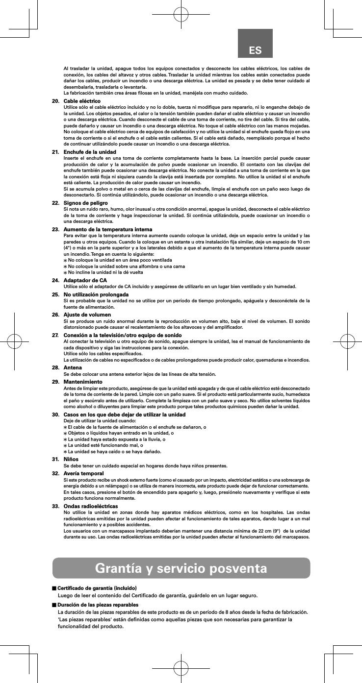 ESAl trasladar la unidad, apague todos los equipos conectados y desconecte los cables el&eacute;ctricos, los cables de conexi&oacute;n, los cables del altavoz y otros cables. Trasladar la unidad mientras los cables est&aacute;n conectados puede da&ntilde;ar los cables, producir un incendio o una descarga el&eacute;ctrica. La unidad es pesada y se debe tener cuidado al desembalarla, trasladarla o levantarla.La fabricaci&oacute;n tambi&eacute;n crea &aacute;reas ﬁlosas en la unidad, man&eacute;jela con mucho cuidado.20.  Cable el&eacute;ctricoUtilice s&oacute;lo el cable el&eacute;ctrico incluido y no lo doble, tuerza ni modiﬁque para repararlo, ni lo enganche debajo de la unidad. Los objetos pesados, el calor o la tensi&oacute;n tambi&eacute;n pueden da&ntilde;ar el cable el&eacute;ctrico y causar un incendio o una descarga el&eacute;ctrica. Cuando desconecte el cable de una toma de corriente, no tire del cable. Si tira del cable, puede da&ntilde;arlo y causar un incendio o una descarga el&eacute;ctrica. No toque el cable el&eacute;ctrico con las manos mojadas. No coloque el cable el&eacute;ctrico cerca de equipos de calefacci&oacute;n y no utilice la unidad si el enchufe queda ﬂojo en una toma de corriente o si el enchufe o el cable est&aacute;n calientes. Si el cable est&aacute; da&ntilde;ado, reempl&aacute;celo porque el hecho de continuar utiliz&aacute;ndolo puede causar un incendio o una descarga el&eacute;ctrica.21.  Enchufe de la unidadInserte el enchufe en una toma de corriente completamente hasta la base. La inserci&oacute;n parcial puede causar producci&oacute;n de calor y la acumulaci&oacute;n de polvo puede ocasionar un incendio. El contacto con las clavijas del enchufe tambi&eacute;n puede ocasionar una descarga el&eacute;ctrica. No conecte la unidad a una toma de corriente en la que la conexi&oacute;n est&aacute; ﬂoja ni siquiera cuando la clavija est&aacute; insertada por completo. No utilice la unidad si el enchufe est&aacute; caliente. La producci&oacute;n de calor puede causar un incendio.Si se acumula polvo o metal en o cerca de las clavijas del enchufe, limpie el enchufe con un pa&ntilde;o seco luego de desconectarlo. Si contin&uacute;a utiliz&aacute;ndolo, puede ocasionar un incendio o una descarga el&eacute;ctrica.22.  Signos de peligroSi nota un ruido raro, humo, olor inusual u otra condici&oacute;n anormal, apague la unidad, desconecte el cable el&eacute;ctrico de la toma de corriente y haga inspeccionar la unidad. Si contin&uacute;a utiliz&aacute;ndola, puede ocasionar un incendio o una descarga el&eacute;ctrica.23.  Aumento de la temperatura internaPara evitar que la temperatura interna aumente cuando coloque la unidad, deje un espacio entre la unidad y las paredes u otros equipos. Cuando la coloque en un estante u otra instalaci&oacute;n ﬁja similar, deje un espacio de 10 cm (4") o m&aacute;s en la parte superior y a los laterales debido a que el aumento de la temperatura interna puede causar un incendio. Tenga en cuenta lo siguiente: No coloque la unidad en un &aacute;rea poco ventilada No coloque la unidad sobre una alfombra o una cama No incline la unidad ni la d&eacute; vuelta24.  Adaptador de CAUtilice s&oacute;lo el adaptador de CA incluido y aseg&uacute;rese de utilizarlo en un lugar bien ventilado y sin humedad.25.  No utilizaci&oacute;n prolongadaSi es probable que la unidad no se utilice por un per&iacute;odo de tiempo prolongado, ap&aacute;guela y descon&eacute;ctela de la fuente de alimentaci&oacute;n.26.  Ajuste de volumenSi se produce un ruido anormal durante la reproducci&oacute;n en volumen alto, baje el nivel de volumen. El sonido distorsionado puede causar el recalentamiento de los altavoces y del ampliﬁcador.27.  Conexi&oacute;n a la televisi&oacute;n/otro equipo de sonidoAl conectar la televisi&oacute;n u otro equipo de sonido, apague siempre la unidad, lea el manual de funcionamiento de cada dispositivo y siga las instrucciones para la conexi&oacute;n.Utilice s&oacute;lo los cables especiﬁcados.La utilizaci&oacute;n de cables no especiﬁcados o de cables prolongadores puede producir calor, quemaduras e incendios.28. AntenaSe debe colocar una antena exterior lejos de las l&iacute;neas de alta tensi&oacute;n.29. MantenimientoAntes de limpiar este producto, aseg&uacute;rese de que la unidad est&eacute; apagada y de que el cable el&eacute;ctrico est&eacute; desconectado de la toma de corriente de la pared. Limpie con un pa&ntilde;o suave. Si el producto est&aacute; particularmente sucio, humedezca el pa&ntilde;o y esc&uacute;rralo antes de utilizarlo. Complete la limpieza con un pa&ntilde;o suave y seco. No utilice solventes l&iacute;quidos como alcohol o diluyentes para limpiar este producto porque tales productos qu&iacute;micos pueden da&ntilde;ar la unidad.30.  Casos en los que debe dejar de utilizar la unidadDeje de utilizar la unidad cuando: El cable de la fuente de alimentaci&oacute;n o el enchufe se da&ntilde;aron, o Objetos o l&iacute;quidos hayan entrado en la unidad, o La unidad haya estado expuesta a la lluvia, o La unidad est&eacute; funcionando mal, o La unidad se haya ca&iacute;do o se haya da&ntilde;ado.31. Ni&ntilde;osSe debe tener un cuidado especial en hogares donde haya ni&ntilde;os presentes.32.  Aver&iacute;a temporalSi este producto recibe un shock externo fuerte (como el causado por un impacto, electricidad est&aacute;tica o una sobrecarga de energ&iacute;a debido a un rel&aacute;mpago) o se utiliza de manera incorrecta, este producto puede dejar de funcionar correctamente.En tales casos, presione el bot&oacute;n de encendido para apagarlo y, luego, presi&oacute;nelo nuevamente y veriﬁque si este producto funciona normalmente.33.  Ondas radioel&eacute;ctricasNo utilice la unidad en zonas donde hay aparatos m&eacute;dicos el&eacute;ctricos, como en los hospitales. Las ondas radioel&eacute;ctricas emitidas por la unidad pueden afectar al funcionamiento de tales aparatos, dando lugar a un mal funcionamiento y a posibles accidentes.Los usuarios con un marcapasos implantado deber&iacute;an mantener una distancia m&iacute;nima de 22 cm (9")  de la unidad durante su uso. Las ondas radioel&eacute;ctricas emitidas por la unidad pueden afectar al funcionamiento del marcapasos.Grant&iacute;a y servicio posventa Certiﬁcado de garant&iacute;a (incluido)Luego de leer el contenido del Certiﬁcado de garant&iacute;a, gu&aacute;rdelo en un lugar seguro. Duraci&oacute;n de las piezas reparablesLa duraci&oacute;n de las piezas reparables de este producto es de un per&iacute;odo de 8 a&ntilde;os desde la fecha de fabricaci&oacute;n.'Las piezas reparables' est&aacute;n deﬁnidas como aquellas piezas que son necesarias para garantizar la funcionalidad del producto.