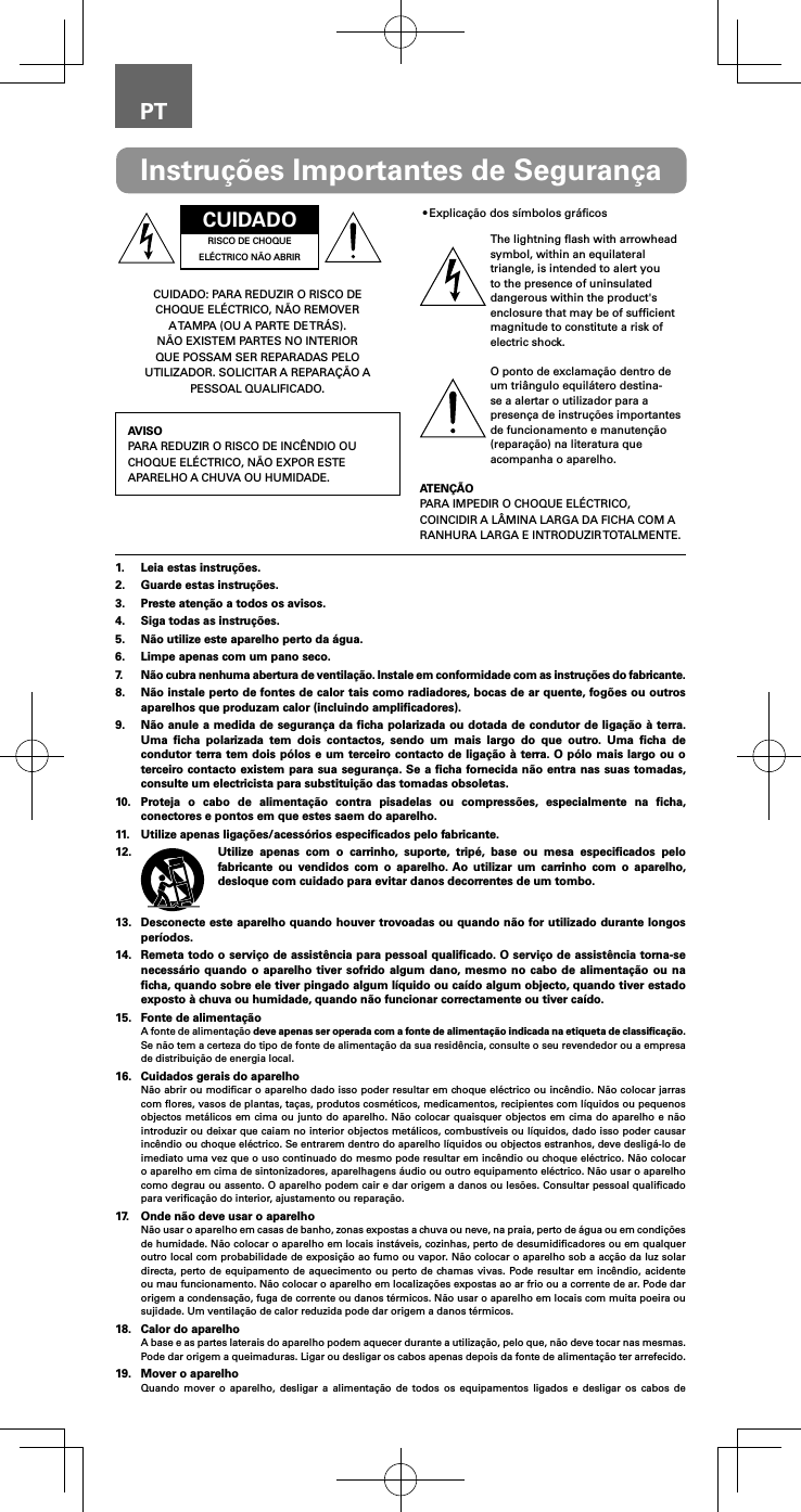 PTCUIDADORISCO DE CHOQUE EL&Eacute;CTRICO N&Atilde;O ABRIRCUIDADO: PARA REDUZIR O RISCO DE CHOQUE EL&Eacute;CTRICO, N&Atilde;O REMOVER A TAMPA (OU A PARTE DE TR&Aacute;S). N&Atilde;O EXISTEM PARTES NO INTERIOR QUE POSSAM SER REPARADAS PELO UTILIZADOR. SOLICITAR A REPARA&Ccedil;&Atilde;O A PESSOAL QUALIFICADO.AVISOPARA REDUZIR O RISCO DE INC&Ecirc;NDIO OU CHOQUE EL&Eacute;CTRICO, N&Atilde;O EXPOR ESTE APARELHO A CHUVA OU HUMIDADE.&bull;Explica&ccedil;&atilde;o dos s&iacute;mbolos gr&aacute;ﬁcosThe lightning ﬂash with arrowhead symbol, within an equilateral triangle, is intended to alert you to the presence of uninsulated dangerous within the product's enclosure that may be of sufﬁcient magnitude to constitute a risk of electric shock.O ponto de exclama&ccedil;&atilde;o dentro de um tri&acirc;ngulo equil&aacute;tero destina-se a alertar o utilizador para a presen&ccedil;a de instru&ccedil;&otilde;es importantes de funcionamento e manuten&ccedil;&atilde;o (repara&ccedil;&atilde;o) na literatura que acompanha o aparelho.ATEN&Ccedil;&Atilde;OPARA IMPEDIR O CHOQUE EL&Eacute;CTRICO, COINCIDIR A L&Acirc;MINA LARGA DA FICHA COM A RANHURA LARGA E INTRODUZIR TOTALMENTE.Instru&ccedil;&otilde;es Importantes de Seguran&ccedil;a1.  Leia estas instru&ccedil;&otilde;es.2.  Guarde estas instru&ccedil;&otilde;es.3.  Preste aten&ccedil;&atilde;o a todos os avisos.4.  Siga todas as instru&ccedil;&otilde;es.5.  N&atilde;o utilize este aparelho perto da &aacute;gua.6.  Limpe apenas com um pano seco.7.  N&atilde;o cubra nenhuma abertura de ventila&ccedil;&atilde;o. Instale em conformidade com as instru&ccedil;&otilde;es do fabricante.8.  N&atilde;o instale perto de fontes de calor tais como radiadores, bocas de ar quente, fog&otilde;es ou outros aparelhos que produzam calor (incluindo ampliﬁcadores).9.  N&atilde;o anule a medida de seguran&ccedil;a da ﬁcha polarizada ou dotada de condutor de liga&ccedil;&atilde;o &agrave; terra. Uma ﬁcha polarizada tem dois contactos, sendo um mais largo do que outro. Uma ﬁcha de condutor terra tem dois p&oacute;los e um terceiro contacto de liga&ccedil;&atilde;o &agrave; terra. O p&oacute;lo mais largo ou o terceiro contacto existem para sua seguran&ccedil;a. Se a ﬁcha fornecida n&atilde;o entra nas suas tomadas, consulte um electricista para substitui&ccedil;&atilde;o das tomadas obsoletas.10.  Proteja o cabo de alimenta&ccedil;&atilde;o contra pisadelas ou compress&otilde;es, especialmente na ﬁcha, conectores e pontos em que estes saem do aparelho.11.  Utilize apenas liga&ccedil;&otilde;es/acess&oacute;rios especiﬁcados pelo fabricante.12.  Utilize apenas com o carrinho, suporte, trip&eacute;, base ou mesa especiﬁcados pelo fabricante ou vendidos com o aparelho. Ao utilizar um carrinho com o aparelho, desloque com cuidado para evitar danos decorrentes de um tombo.13.  Desconecte este aparelho quando houver trovoadas ou quando n&atilde;o for utilizado durante longos per&iacute;odos.14.  Remeta todo o servi&ccedil;o de assist&ecirc;ncia para pessoal qualiﬁcado. O servi&ccedil;o de assist&ecirc;ncia torna-se necess&aacute;rio quando o aparelho tiver sofrido algum dano, mesmo no cabo de alimenta&ccedil;&atilde;o ou na ﬁcha, quando sobre ele tiver pingado algum l&iacute;quido ou ca&iacute;do algum objecto, quando tiver estado exposto &agrave; chuva ou humidade, quando n&atilde;o funcionar correctamente ou tiver ca&iacute;do.15.  Fonte de alimenta&ccedil;&atilde;oA fonte de alimenta&ccedil;&atilde;o deve apenas ser operada com a fonte de alimenta&ccedil;&atilde;o indicada na etiqueta de classiﬁca&ccedil;&atilde;o. Se n&atilde;o tem a certeza do tipo de fonte de alimenta&ccedil;&atilde;o da sua resid&ecirc;ncia, consulte o seu revendedor ou a empresa de distribui&ccedil;&atilde;o de energia local.16.  Cuidados gerais do aparelhoN&atilde;o abrir ou modiﬁcar o aparelho dado isso poder resultar em choque el&eacute;ctrico ou inc&ecirc;ndio. N&atilde;o colocar jarras com ﬂores, vasos de plantas, ta&ccedil;as, produtos cosm&eacute;ticos, medicamentos, recipientes com l&iacute;quidos ou pequenos objectos met&aacute;licos em cima ou junto do aparelho. N&atilde;o colocar quaisquer objectos em cima do aparelho e n&atilde;o introduzir ou deixar que caiam no interior objectos met&aacute;licos, combust&iacute;veis ou l&iacute;quidos, dado isso poder causar inc&ecirc;ndio ou choque el&eacute;ctrico. Se entrarem dentro do aparelho l&iacute;quidos ou objectos estranhos, deve deslig&aacute;-lo de imediato uma vez que o uso continuado do mesmo pode resultar em inc&ecirc;ndio ou choque el&eacute;ctrico. N&atilde;o colocar o aparelho em cima de sintonizadores, aparelhagens &aacute;udio ou outro equipamento el&eacute;ctrico. N&atilde;o usar o aparelho como degrau ou assento. O aparelho podem cair e dar origem a danos ou les&otilde;es. Consultar pessoal qualiﬁcado para veriﬁca&ccedil;&atilde;o do interior, ajustamento ou repara&ccedil;&atilde;o.17.  Onde n&atilde;o deve usar o aparelhoN&atilde;o usar o aparelho em casas de banho, zonas expostas a chuva ou neve, na praia, perto de &aacute;gua ou em condi&ccedil;&otilde;es de humidade. N&atilde;o colocar o aparelho em locais inst&aacute;veis, cozinhas, perto de desumidiﬁcadores ou em qualquer outro local com probabilidade de exposi&ccedil;&atilde;o ao fumo ou vapor. N&atilde;o colocar o aparelho sob a ac&ccedil;&atilde;o da luz solar directa, perto de equipamento de aquecimento ou perto de chamas vivas. Pode resultar em inc&ecirc;ndio, acidente ou mau funcionamento. N&atilde;o colocar o aparelho em localiza&ccedil;&otilde;es expostas ao ar frio ou a corrente de ar. Pode dar origem a condensa&ccedil;&atilde;o, fuga de corrente ou danos t&eacute;rmicos. N&atilde;o usar o aparelho em locais com muita poeira ou sujidade. Um ventila&ccedil;&atilde;o de calor reduzida pode dar origem a danos t&eacute;rmicos.18.  Calor do aparelhoA base e as partes laterais do aparelho podem aquecer durante a utiliza&ccedil;&atilde;o, pelo que, n&atilde;o deve tocar nas mesmas. Pode dar origem a queimaduras. Ligar ou desligar os cabos apenas depois da fonte de alimenta&ccedil;&atilde;o ter arrefecido.19.  Mover o aparelhoQuando mover o aparelho, desligar a alimenta&ccedil;&atilde;o de todos os equipamentos ligados e desligar os cabos de 