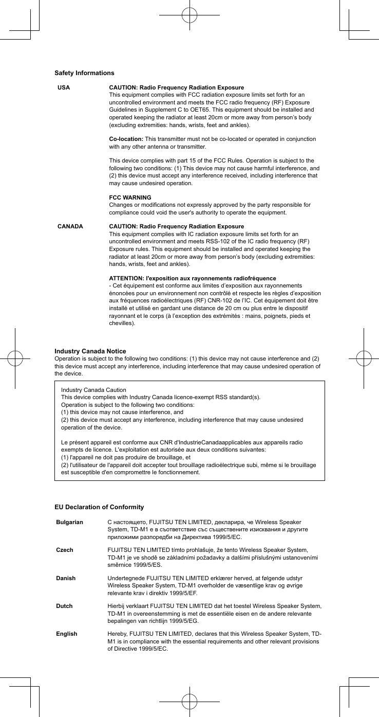 Safety InformationsUSA CAUTION: Radio Frequency Radiation Exposure This equipment complies with FCC radiation exposure limits set forth for an uncontrolled environment and meets the FCC radio frequency (RF) Exposure Guidelines in Supplement C to OET65. This equipment should be installed and operated keeping the radiator at least 20cm or more away from person&rsquo;s body (excluding extremities: hands, wrists, feet and ankles).Co-location: This transmitter must not be co-located or operated in conjunction with any other antenna or transmitter.This device complies with part 15 of the FCC Rules. Operation is subject to the following two conditions: (1) This device may not cause harmful interference, and (2) this device must accept any interference received, including interference that may cause undesired operation. FCC WARNING Changes or modications not expressly approved by the party responsible for compliance could void the user's authority to operate the equipment.CANADA CAUTION: Radio Frequency Radiation Exposure This equipment complies with IC radiation exposure limits set forth for an uncontrolled environment and meets RSS-102 of the IC radio frequency (RF) Exposure rules. This equipment should be installed and operated keeping the radiator at least 20cm or more away from person&rsquo;s body (excluding extremities: hands, wrists, feet and ankles).ATTENTION: l'exposition aux rayonnements radiofr&eacute;quence - Cet &eacute;quipement est conforme aux limites d&rsquo;exposition aux rayonnements &eacute;nonc&eacute;es pour un environnement non contr&ocirc;l&eacute; et respecte les r&egrave;gles d&rsquo;exposition aux fr&eacute;quences radio&eacute;lectriques (RF) CNR-102 de l&rsquo;IC. Cet &eacute;quipement doit &ecirc;tre install&eacute; et utilis&eacute; en gardant une distance de 20 cm ou plus entre le dispositif rayonnant et le corps (&agrave; l&rsquo;exception des extr&eacute;mit&eacute;s : mains, poignets, pieds et chevilles).Industry Canada NoticeOperation is subject to the following two conditions: (1) this device may not cause interference and (2) this device must accept any interference, including interference that may cause undesired operation of the device.Industry Canada CautionThis device complies with Industry Canada licence-exempt RSS standard(s). Operation is subject to the following two conditions: (1) this device may not cause interference, and (2) this device must accept any interference, including interference that may cause undesired operation of the device. Le pr&eacute;sent appareil est conforme aux CNR d'IndustrieCanadaapplicables aux appareils radio exempts de licence. L'exploitation est autoris&eacute;e aux deux conditions suivantes: (1) l'appareil ne doit pas produire de brouillage, et (2) l'utilisateur de l'appareil doit accepter tout brouillage radio&eacute;lectrique subi, m&ecirc;me si le brouillage est susceptible d'en compromettre le fonctionnement.EU Declaration of ConformityBulgarian C настоящето, FUJITSU TEN LIMITED, декларира, че Wireless Speaker System, TD-M1 е в съответствие със съществените изисквания и другите приложими разпоредби на Директива 1999/5/ЕС.Czech FUJITSU TEN LIMITED t&iacute;mto prohla&scaron;uje, že tento Wireless Speaker System, TD-M1 je ve shodě se z&aacute;kladn&iacute;mi požadavky a dal&scaron;&iacute;mi př&iacute;slu&scaron;n&yacute;mi ustanoven&iacute;mi směrnice 1999/5/ES.Danish Undertegnede FUJITSU TEN LIMITED erkl&aelig;rer herved, at f&oslash;lgende udstyr Wireless Speaker System, TD-M1 overholder de v&aelig;sentlige krav og &oslash;vrige relevante krav i direktiv 1999/5/EF.Dutch Hierbij verklaart FUJITSU TEN LIMITED dat het toestel Wireless Speaker System, TD-M1 in overeenstemming is met de essenti&euml;le eisen en de andere relevante bepalingen van richtlijn 1999/5/EG.English Hereby, FUJITSU TEN LIMITED, declares that this Wireless Speaker System, TD-M1 is in compliance with the essential requirements and other relevant provisions of Directive 1999/5/EC.