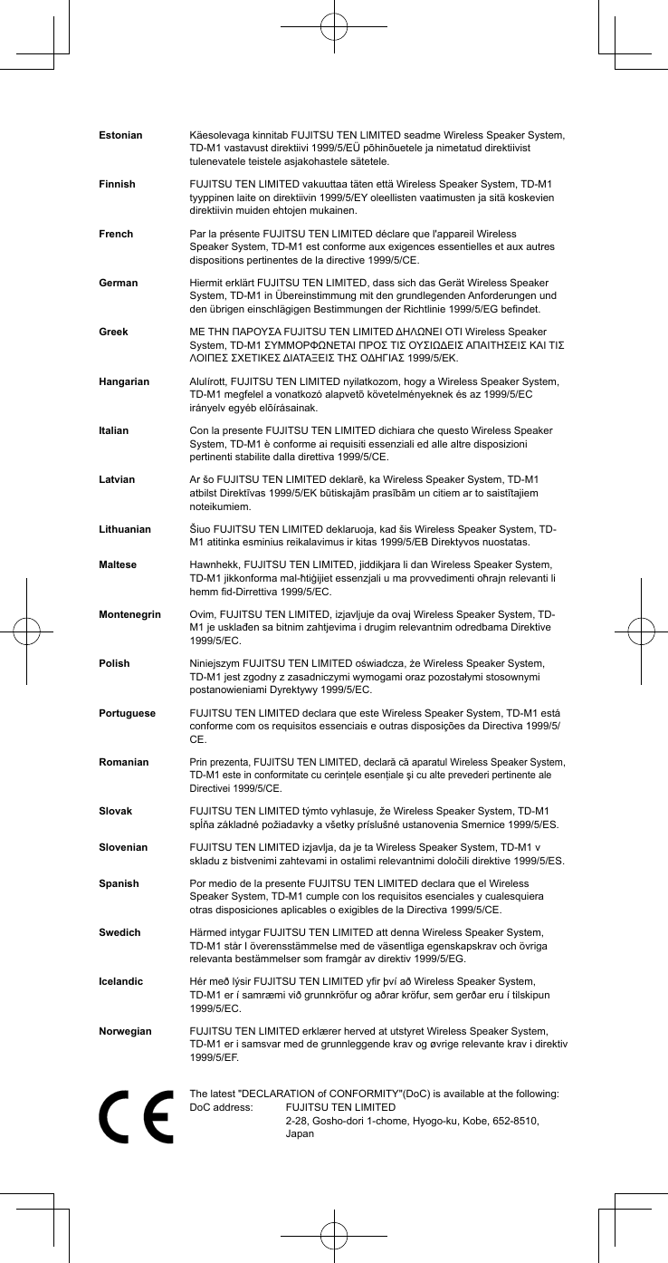 Estonian K&auml;esolevaga kinnitab FUJITSU TEN LIMITED seadme Wireless Speaker System, TD-M1 vastavust direktiivi 1999/5/E&Uuml; p&otilde;hin&otilde;uetele ja nimetatud direktiivist tulenevatele teistele asjakohastele s&auml;tetele.Finnish FUJITSU TEN LIMITED vakuuttaa t&auml;ten ett&auml; Wireless Speaker System, TD-M1 tyyppinen laite on direktiivin 1999/5/EY oleellisten vaatimusten ja sit&auml; koskevien direktiivin muiden ehtojen mukainen.French Par la pr&eacute;sente FUJITSU TEN LIMITED d&eacute;clare que l'appareil Wireless Speaker System, TD-M1 est conforme aux exigences essentielles et aux autres dispositions pertinentes de la directive 1999/5/CE.German Hiermit erkl&auml;rt FUJITSU TEN LIMITED, dass sich das Ger&auml;t Wireless Speaker System, TD-M1 in &Uuml;bereinstimmung mit den grundlegenden Anforderungen und den &uuml;brigen einschl&auml;gigen Bestimmungen der Richtlinie 1999/5/EG bendet.Greek &Mu;&Epsilon; &Tau;&Eta;&Nu; &Pi;&Alpha;&Rho;&Omicron;&Upsilon;&Sigma;&Alpha; FUJITSU TEN LIMITED &Delta;&Eta;&Lambda;&Omega;&Nu;&Epsilon;&Iota; &Omicron;&Tau;&Iota; Wireless Speaker System, TD-M1 &Sigma;&Upsilon;&Mu;&Mu;&Omicron;&Rho;&Phi;&Omega;&Nu;&Epsilon;&Tau;&Alpha;&Iota; &Pi;&Rho;&Omicron;&Sigma; &Tau;&Iota;&Sigma; &Omicron;&Upsilon;&Sigma;&Iota;&Omega;&Delta;&Epsilon;&Iota;&Sigma; &Alpha;&Pi;&Alpha;&Iota;&Tau;&Eta;&Sigma;&Epsilon;&Iota;&Sigma; &Kappa;&Alpha;&Iota; &Tau;&Iota;&Sigma; &Lambda;&Omicron;&Iota;&Pi;&Epsilon;&Sigma; &Sigma;&Chi;&Epsilon;&Tau;&Iota;&Kappa;&Epsilon;&Sigma; &Delta;&Iota;&Alpha;&Tau;&Alpha;&Xi;&Epsilon;&Iota;&Sigma; &Tau;&Eta;&Sigma; &Omicron;&Delta;&Eta;&Gamma;&Iota;&Alpha;&Sigma; 1999/5/&Epsilon;&Kappa;.Hangarian Alul&iacute;rott, FUJITSU TEN LIMITED nyilatkozom, hogy a Wireless Speaker System, TD-M1 megfelel a vonatkoz&oacute; alapvet&otilde; k&ouml;vetelm&eacute;nyeknek &eacute;s az 1999/5/EC ir&aacute;nyelv egy&eacute;b el&otilde;&iacute;r&aacute;sainak.Italian Con la presente FUJITSU TEN LIMITED dichiara che questo Wireless Speaker System, TD-M1 &egrave; conforme ai requisiti essenziali ed alle altre disposizioni pertinenti stabilite dalla direttiva 1999/5/CE.Latvian Ar &scaron;o FUJITSU TEN LIMITED deklarē, ka Wireless Speaker System, TD-M1 atbilst Direktīvas 1999/5/EK būtiskajām prasībām un citiem ar to saistītajiem noteikumiem.Lithuanian &Scaron;iuo FUJITSU TEN LIMITED deklaruoja, kad &scaron;is Wireless Speaker System, TD-M1 atitinka esminius reikalavimus ir kitas 1999/5/EB Direktyvos nuostatas.Maltese Hawnhekk, FUJITSU TEN LIMITED, jiddikjara li dan Wireless Speaker System, TD-M1 jikkonforma mal-ħtiġijiet essenzjali u ma provvedimenti oħrajn relevanti li hemm d-Dirrettiva 1999/5/EC.Montenegrin Ovim, FUJITSU TEN LIMITED, izjavljuje da ovaj Wireless Speaker System, TD-M1 je usklađen sa bitnim zahtjevima i drugim relevantnim odredbama Direktive 1999/5/EC.Polish Niniejszym FUJITSU TEN LIMITED oświadcza, że Wireless Speaker System, TD-M1 jest zgodny z zasadniczymi wymogami oraz pozostałymi stosownymi postanowieniami Dyrektywy 1999/5/EC.Portuguese FUJITSU TEN LIMITED declara que este Wireless Speaker System, TD-M1 est&aacute; conforme com os requisitos essenciais e outras disposi&ccedil;&otilde;es da Directiva 1999/5/CE.RomanianPrin prezenta, FUJITSU TEN LIMITED, declară că aparatul Wireless Speaker System, TD-M1 este in conformitate cu cerinţele esenţiale şi cu alte prevederi pertinente ale Directivei 1999/5/CE.Slovak FUJITSU TEN LIMITED t&yacute;mto vyhlasuje, že Wireless Speaker System, TD-M1 spĺňa z&aacute;kladn&eacute; požiadavky a v&scaron;etky pr&iacute;slu&scaron;n&eacute; ustanovenia Smernice 1999/5/ES.Slovenian FUJITSU TEN LIMITED izjavlja, da je ta Wireless Speaker System, TD-M1 v skladu z bistvenimi zahtevami in ostalimi relevantnimi določili direktive 1999/5/ES.Spanish Por medio de la presente FUJITSU TEN LIMITED declara que el Wireless Speaker System, TD-M1 cumple con los requisitos esenciales y cualesquiera otras disposiciones aplicables o exigibles de la Directiva 1999/5/CE.Swedich H&auml;rmed intygar FUJITSU TEN LIMITED att denna Wireless Speaker System, TD-M1 st&aring;r I &ouml;verensst&auml;mmelse med de v&auml;sentliga egenskapskrav och &ouml;vriga relevanta best&auml;mmelser som framg&aring;r av direktiv 1999/5/EG.Icelandic H&eacute;r me&eth; l&yacute;sir FUJITSU TEN LIMITED yr &thorn;v&iacute; a&eth; Wireless Speaker System, TD-M1 er &iacute; samr&aelig;mi vi&eth; grunnkr&ouml;fur og a&eth;rar kr&ouml;fur, sem ger&eth;ar eru &iacute; tilskipun 1999/5/EC.Norwegian FUJITSU TEN LIMITED erkl&aelig;rer herved at utstyret Wireless Speaker System, TD-M1 er i samsvar med de grunnleggende krav og &oslash;vrige relevante krav i direktiv 1999/5/EF.The latest "DECLARATION of CONFORMITY"(DoC) is available at the following: DoC address:   FUJITSU TEN LIMITED 2-28, Gosho-dori 1-chome, Hyogo-ku, Kobe, 652-8510, Japan