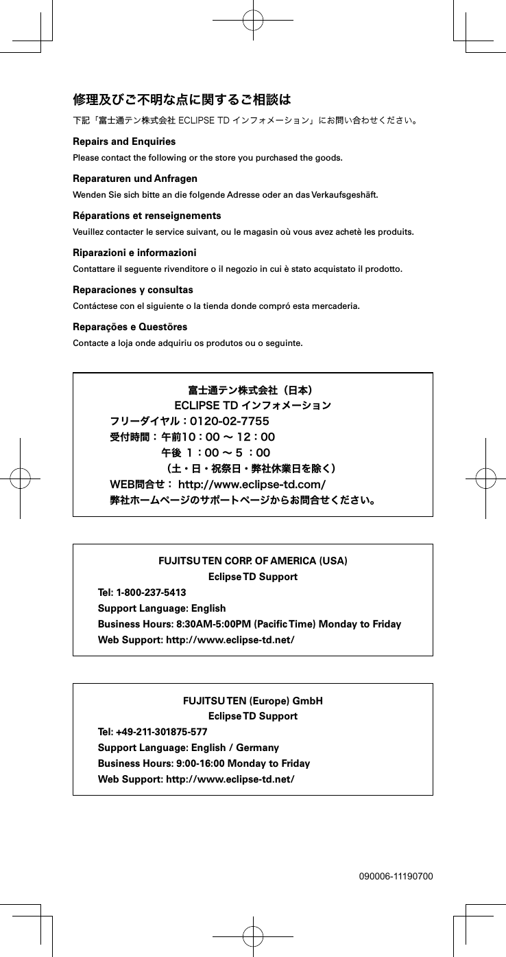 090006-11190700下記「富士通テン株式会社ECLIPSETDインフォメーション」にお問い合わせください。Repairs and EnquiriesPlease contact the following or the store you purchased the goods.Reparaturen und AnfragenWenden Sie sich bitte an die folgende Adresse oder an das Verkaufsgesh&auml;ft.R&eacute;parations et renseignementsVeuillez contacter le service suivant, ou le magasin o&ugrave; vous avez achet&egrave; les produits.Riparazioni e informazioniContattare il seguente rivenditore o il negozio in cui &egrave; stato acquistato il prodotto.Reparaciones y consultasCont&aacute;ctese con el siguiente o la tienda donde compr&oacute; esta mercaderia.Repara&ccedil;&ouml;es e Quest&ouml;resContacte a loja onde adquiriu os produtos ou o seguinte.FUJITSU TEN CORP. OF AMERICA (USA)Eclipse TD  SupportTel: 1-800-237-5413Support Language: EnglishBusiness Hours: 8:30AM-5:00PM (Paciﬁc Time) Monday to FridayWeb Support: http://www.eclipse-td.net/FUJITSU TEN (Europe) GmbHEclipse TD  SupportTel: +49-211-301875-577Support Language: English / GermanyBusiness Hours: 9:00-16:00 Monday to FridayWeb Support: http://www.eclipse-td.net/  