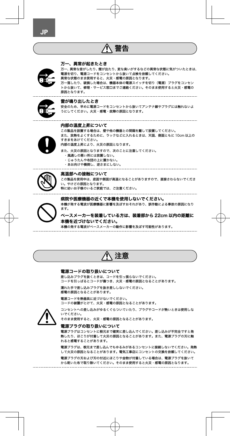JP万一、異常な音がしたり、煙が出たり、変な臭いがするなどの異常な状態に気がついたときは、電源を切り、電源コードをコンセントから抜いて点検を依頼してください。異常な状態のまま使用すると、火災・感電の原因となります。万一落したり、破損した場合は、機器本体の電源スイッチを切り（電源）プラグをコンセントから抜いて、修理・サービス窓口までご連絡ください。そのまま使用すると火災・感電の原因となります。安全のため、早めに電源コードをコンセントから抜いてアンテナ線やプラグには触れないようにしてください。火災・感電・故障の原因となります。この製品を設置する場合は、壁や他の機器との間隔を離して設置してください。また、放熱をよくするために、ラックなどに入れるときは、天面、側面ともに 10cm 以上のすきまをあけてください。内部の温度上昇により、火災の原因となります。また、火災の原因となりますので、次のことに注意してください。　・風通しの悪い所には放置しない。　・じゅうたんや布団の上に置かない。　・あお向けや横倒し、逆さまにしない。この製品を使用中は、底面や側面が高温になることがありますので、直接さわらないでください。やけどの原因となります。特に幼いお子様のいるご家庭では、ご注意ください。本機が発する電波が医療機器に影響を及ぼすおそれがあり、誤作動による事故の原因になります。  本機の発する電波がペースメーカーの動作に影響を及ぼす可能性があります。差し込みプラグを抜くときは、コードを引っ張らないでください。コードを引っぱるとコードが傷つき、火災・感電の原因となることがあります。濡れた手で差し込みプラグを抜き差ししないでください。感電の原因となることがあります。電源コードを熱器具に近づけないでください。コードの被覆がとけて、火災・感電の原因となることがあります。コンセントへの差し込みがゆるくぐらついていたり、プラグやコードが熱いときは使用しないでください。そのまま使用すると、火災・感電の原因となることがあります。電源プラグはコンセントに根元まで確実に差し込んでください。差し込みが不完全ですと発熱したり、ほこりが付着して火災の原因となることがあります。また、電源プラグの刃に触れると感電することがあります。電源プラグは、根元まで差し込んでもゆるみがあるコンセントに接続しないでください。発熱して火災の原因となることがあります。電気工事店にコンセントの交換を依頼してください。電源プラグの刃および刃の付近にほこりや金物が付着している場合は、電源プラグを抜いてから乾いた布で取り除いてください。そのまま使用すると火災・感電の原因となります。