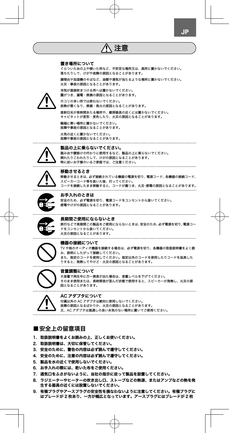 JPぐらついた台の上や傾いた所など、不安定な場所又は、高所に置かないでください。落ちたりして、けがや故障の原因となることがあります。調理台や加湿機のそばなど、油煙や湯気が当たるような場所に置かないでください。火災・事故の原因となることがあります。冷気が直接吹きつける所へは置かないでください。露がつき、漏電・焼損の原因となることがあります。ホコリの多い所では使わないでください。放熱が悪くなり、焼損・発火の原因となることがあります。直射日光が長時間あたる場所や、暖房器具の近くには置かないでください。キャビネットが変形・変色したり、火災の原因となることがあります。極端に寒い場所に置かないでください。故障や事故の原因となることがあります。火気の近くに置かないでください。故障や事故の原因となることがあります。踏み台や腰掛けの代わりに使用するなど、製品の上に乗らないでください。倒れたりこわれたりして、けがの原因となることがあります。特に幼いお子様のいるご家庭では、ご注意ください。移動させるときは、必ず接続されている機器の電源を切り、電源コード、各機器の接続コード、スピーカーコード等を抜いた後、行ってください。コードを接続したまま移動すると、コードが傷つき、火災・感電の原因となることがあります。安全のため、必ず電源を切り、電源コードをコンセントから抜いてください。感電やけがの原因となることがあります。旅行などで長期間この製品をご使用にならないときは、安全のため、必ず電源を切り、電源コードをコンセントから抜いてください。火災の原因となることがあります。TV や他のオーディオ機器を接続する場合は、必ず電源を切り、各機器の取扱説明書をよく読み、説明にしたがって接続してください。また、指定のコードを使用してください。指定以外のコードを使用したりコードを延長したりすると、発熱してやけど・火災の原因となることがあります。大音量で再生中に万一異音が出た場合は、音量レベルを下げてください。そのまま使用または、長時間音が歪んだ状態で使用すると、スピーカーが発熱し、火災の原因となることがあります。 付属以外の AC アダプタは絶対に使用しないでください。故障の原因となるばかりか、火災の原因となることがあります。又、AC アダプタは風通しの良い水気のない場所に置いてご使用ください。             