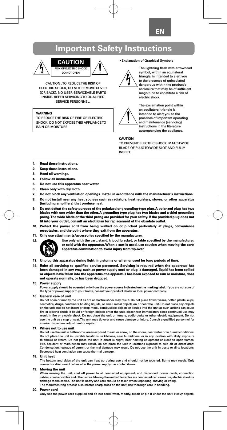 ENCAUTIONRISK OF ELECTRIC SHOCK DO NOT OPENCAUTION : TO REDUCE THE RISK OF ELECTRIC SHOCK, DO NOT REMOVE COVER (OR BACK). NO USER-SERVICEABLE PARTS INSIDE. REFER SERVICING TO QUALIFIED SERVICE PERSONNEL.WARNINGTO REDUCE THE RISK OF FIRE OR ELECTRIC SHOCK, DO NOT EXPOSE THIS APPLIANCE TO RAIN OR MOISTURE.&bull;Explanation of Graphical SymbolsThe lightning ﬂash with arrowhead symbol, within an equilateral triangle, is intended to alert you to the presence of uninsulated dangerous within the product's enclosure that may be of sufﬁcient magnitude to constitute a risk of electric shock.The exclamation point within an equilateral triangle is intended to alert you to the presence of important operating and maintenance (servicing) instructions in the literature accompanying the appliance.CAUTIONTO PREVENT ELECTRIC SHOCK, MATCH WIDE BLADE OF PLUG TO WIDE SLOT AND FULLY INSERT.Important Safety Instructions1.  Read these instructions.2.  Keep these instructions.3.  Heed all warnings.4.  Follow all instructions.5.  Do not use this apparatus near water.6.  Clean only with dry cloth.7.  Do not block any ventilation openings. Install in accordance with the manufacturer&rsquo;s instructions.8.  Do not install near any heat sources such as radiators, heat registers, stoves, or other apparatus (including ampliﬁers) that produce heat.9.  Do not defeat the safety purpose of the polarized or grounding-type plug. A polarized plug has two blades with one wider than the other. A grounding type plug has two blades and a third grounding prong. The wide blade or the third prong are provided for your safety. If the provided plug does not ﬁt into your outlet, consult an electrician for replacement of the obsolete outlet.10.  Protect the power cord from being walked on or pinched particularly at plugs, convenience receptacles, and the point where they exit from the apparatus.11.  Only use attachments/accessories speciﬁed by the manufacturer.12.  Use only with the cart, stand, tripod, bracket, or table speciﬁed by the manufacturer, or sold with the apparatus. When a cart is used, use caution when moving the cart/apparatus combination to avoid injury from tip-over.13.  Unplug this apparatus during lightning storms or when unused for long periods of time.14.  Refer all servicing to qualiﬁed service personnel. Servicing is required when the apparatus has been damaged in any way, such as power-supply cord or plug is damaged, liquid has been spilled or objects have fallen into the apparatus, the apparatus has been exposed to rain or moisture, does not operate normally, or has been dropped.15.  Power supplyPower supply should be operated only from the power source indicated on the marking label. If you are not sure of the type of power supply to your home, consult your product dealer or local power company.16.  General care of unitDo not open or modify the unit as ﬁre or electric shock may result. Do not place ﬂower vases, potted plants, cups, cosmetics, drugs, containers holding liquids, or small metal objects on or near the unit. Do not place any objects on the unit and do not insert or drop metal, combustible objects or liquids into the unit as such actions can cause ﬁre or electric shock. If liquid or foreign objects enter the unit, disconnect immediately since continued use may result in ﬁre or electric shock. Do not place the unit on tuners, audio decks or other electric equipment. Do not use the unit as a step or seat. The unit may tip over and cause damage or injury. Consult a qualiﬁed personnel for interior inspection, adjustment or repair.17.  Where not to use unitDo not use the unit in bathrooms, areas exposed to rain or snow, on the shore, near water or in humid conditions. Do not place the unit in unstable locations, in kitchens, near humidiﬁers, or in any location with likely exposure to smoke or steam. Do not place the unit in direct sunlight, near heating equipment or close to open ﬂames. Fire, accident or malfunction may result. Do not place the unit in locations exposed to cold air or direct draft. Condensation, leakage of current or thermal damage may result. Do not use the unit in dusty or dirty locations. Decreased heat ventilation can cause thermal damage.18.  Unit heatThe bottom and sides of the unit can heat up during use and should not be touched. Burns may result. Only connect or disconnect cables after the power supply has cooled down.19.  Moving the unitWhen moving the unit, shut off power to all connected equipment, and disconnect power cords, connection cables, speaker cables and other wires. Moving the unit while cables are connected can cause ﬁre, electric shock or damage to the cables. The unit is heavy and care should be taken when unpacking, moving or lifting.The manufacturing process also creates sharp areas on the unit; use thorough care in handling.20.  Power cordOnly use the power cord supplied and do not bend, twist, modify, repair or pin it under the unit. Heavy objects, 