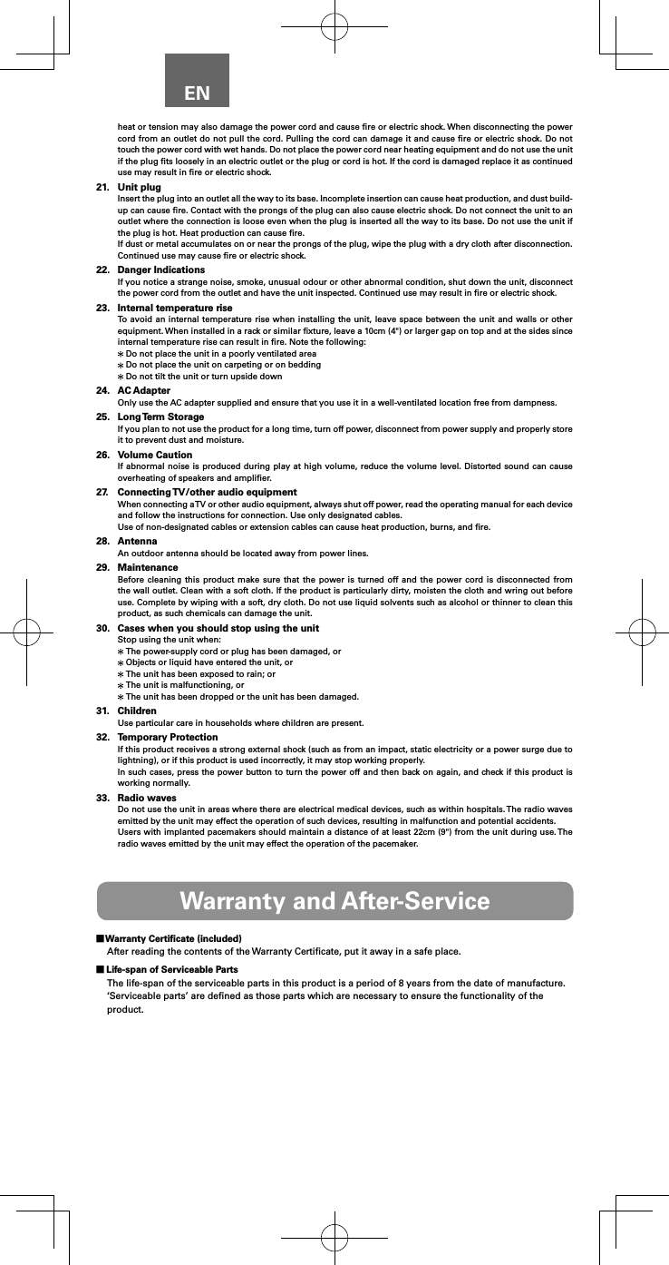 ENheat or tension may also damage the power cord and cause ﬁre or electric shock. When disconnecting the power cord from an outlet do not pull the cord. Pulling the cord can damage it and cause ﬁre or electric shock. Do not touch the power cord with wet hands. Do not place the power cord near heating equipment and do not use the unit if the plug ﬁts loosely in an electric outlet or the plug or cord is hot. If the cord is damaged replace it as continued use may result in ﬁre or electric shock.21.  Unit plugInsert the plug into an outlet all the way to its base. Incomplete insertion can cause heat production, and dust build-up can cause ﬁre. Contact with the prongs of the plug can also cause electric shock. Do not connect the unit to an outlet where the connection is loose even when the plug is inserted all the way to its base. Do not use the unit if the plug is hot. Heat production can cause ﬁre.If dust or metal accumulates on or near the prongs of the plug, wipe the plug with a dry cloth after disconnection.  Continued use may cause ﬁre or electric shock.22.  Danger IndicationsIf you notice a strange noise, smoke, unusual odour or other abnormal condition, shut down the unit, disconnect the power cord from the outlet and have the unit inspected. Continued use may result in ﬁre or electric shock.23.  Internal temperature riseTo avoid an internal temperature rise when installing the unit, leave space between the unit and walls or other equipment. When installed in a rack or similar ﬁxture, leave a 10cm (4") or larger gap on top and at the sides since internal temperature rise can result in ﬁre. Note the following: Do not place the unit in a poorly ventilated area Do not place the unit on carpeting or on bedding Do not tilt the unit or turn upside down24.  AC AdapterOnly use the AC adapter supplied and ensure that you use it in a well-ventilated location free from dampness.25.  Long Term  StorageIf you plan to not use the product for a long time, turn off power, disconnect from power supply and properly store it to prevent dust and moisture.26.  Volume CautionIf abnormal noise is produced during play at high volume, reduce the volume level. Distorted sound can cause overheating of speakers and ampliﬁer.27.  Connecting TV/other audio equipmentWhen connecting a TV or other audio equipment, always shut off power, read the operating manual for each device and follow the instructions for connection. Use only designated cables.Use of non-designated cables or extension cables can cause heat production, burns, and ﬁre.28. AntennaAn outdoor antenna should be located away from power lines.29. MaintenanceBefore cleaning this product make sure that the power is turned off and the power cord is disconnected from the wall outlet. Clean with a soft cloth. If the product is particularly dirty, moisten the cloth and wring out before use. Complete by wiping with a soft, dry cloth. Do not use liquid solvents such as alcohol or thinner to clean this product, as such chemicals can damage the unit.30.  Cases when you should stop using the unitStop using the unit when: The power-supply cord or plug has been damaged, or Objects or liquid have entered the unit, or The unit has been exposed to rain; or The unit is malfunctioning, or The unit has been dropped or the unit has been damaged.31. ChildrenUse particular care in households where children are present.32.  Temporary ProtectionIf this product receives a strong external shock (such as from an impact, static electricity or a power surge due to lightning), or if this product is used incorrectly, it may stop working properly.In such cases, press the power button to turn the power off and then back on again, and check if this product is working normally.33.  Radio wavesDo not use the unit in areas where there are electrical medical devices, such as within hospitals. The radio waves emitted by the unit may effect the operation of such devices, resulting in malfunction and potential accidents.Users with implanted pacemakers should maintain a distance of at least 22cm (9") from the unit during use. The radio waves emitted by the unit may effect the operation of the pacemaker.Warranty and After-Service Warranty Certiﬁcate (included)After reading the contents of the Warranty Certiﬁcate, put it away in a safe place. Life-span of Serviceable PartsThe life-span of the serviceable parts in this product is a period of 8 years from the date of manufacture.&lsquo;Serviceable parts&rsquo; are deﬁned as those parts which are necessary to ensure the functionality of the product.